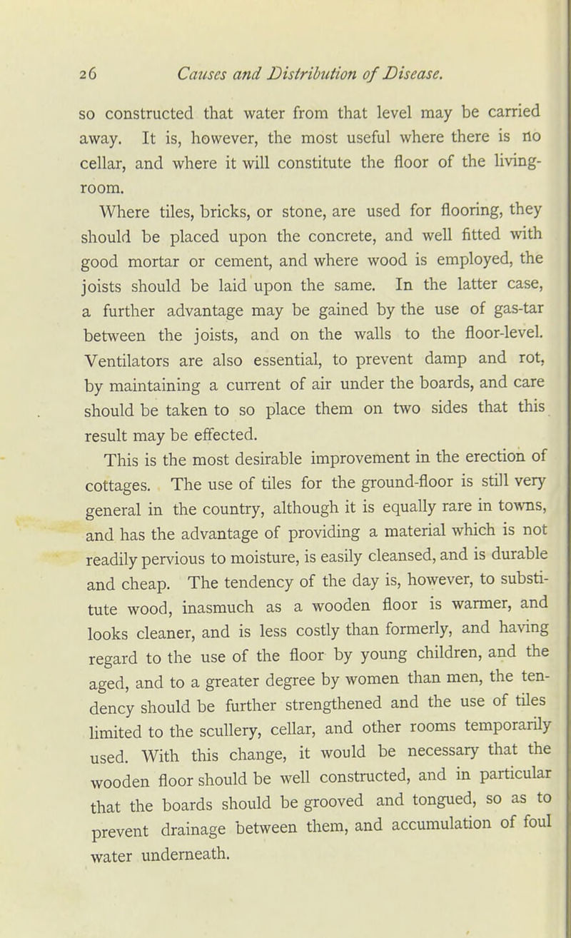 so constructed that water from that level may be carried away. It is, however, the most useful where there is no cellar, and where it will constitute the floor of the living- room. Where tiles, bricks, or stone, are used for flooring, they should be placed upon the concrete, and well fitted with good mortar or cement, and where wood is employed, the joists should be laid upon the same. In the latter case, a further advantage may be gained by the use of gas-tar between the joists, and on the walls to the floor-level. Ventilators are also essential, to prevent damp and rot, by maintaining a current of air under the boards, and care should be taken to so place them on two sides that this result may be effected. This is the most desirable improvement in the erection of cottages. The use of tiles for the ground-floor is still very general in the country, although it is equally rare in towns, and has the advantage of providing a material which is not readily pervious to moisture, is easily cleansed, and is durable and cheap. The tendency of the day is, however, to substi- tute wood, inasmuch as a wooden floor is warmer, and looks cleaner, and is less costly than formerly, and having regard to the use of the floor by young children, and the aged, and to a greater degree by women than men, the ten- dency should be further strengthened and the use of tiles limited to the scullery, cellar, and other rooms temporarily used. With this change, it would be necessary that the wooden floor should be well constructed, and in particular that the boards should be grooved and tongued, so as to prevent drainage between them, and accumulation of foul water underneath.