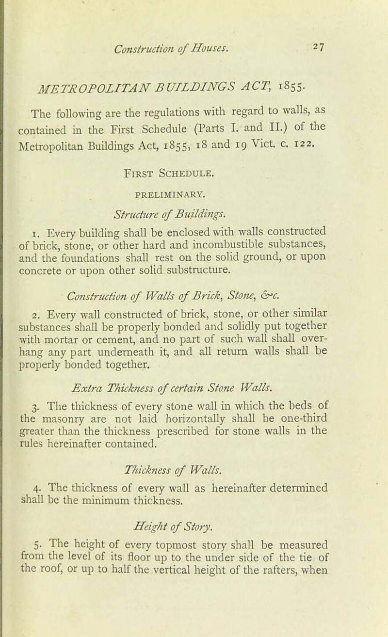 METROPOLITAN BUILDINGS ACT, 1855. The following are the regulations with regard to walls, as contained in the First Schedule (Parts I. and II.) of the Metropolitan Buildings Act, 1855, 18 and 19 Vict. c. 122. First Schedule, preliminary. Structure of Buildittgs. 1. Every building shall be enclosed with walls constructed of brick, stone, or other hard and incombustible substances, and the foundations shall rest on the solid ground, or upon concrete or upon other solid substructure. Construction of Walls of Brick, Stone, &'c. 2. Every wall ciDnstructed of brick, stone, or other similar substances shall be properly bonded and solidly put together with mortar or cement, and no part of such wall shall over- hang any part underneath it, and all return walls shall be properly bonded together. Extra Thickness of certain Stone Walls. 3. The thickness of every stone wall in which the beds of the masonry are not laid horizontally shall be one-third greater than the thickness prescribed for stone walls in the rules hereinafter contained. Thickness of Walls. 4. The thickness of every wall as hereinafter determined shall be the minimum thickness. Height of Story. 5. The height of every topmost story shall be measured from the level of its floor up to the under side of the tie of the roof, or up to half the vertical height of the rafters, when