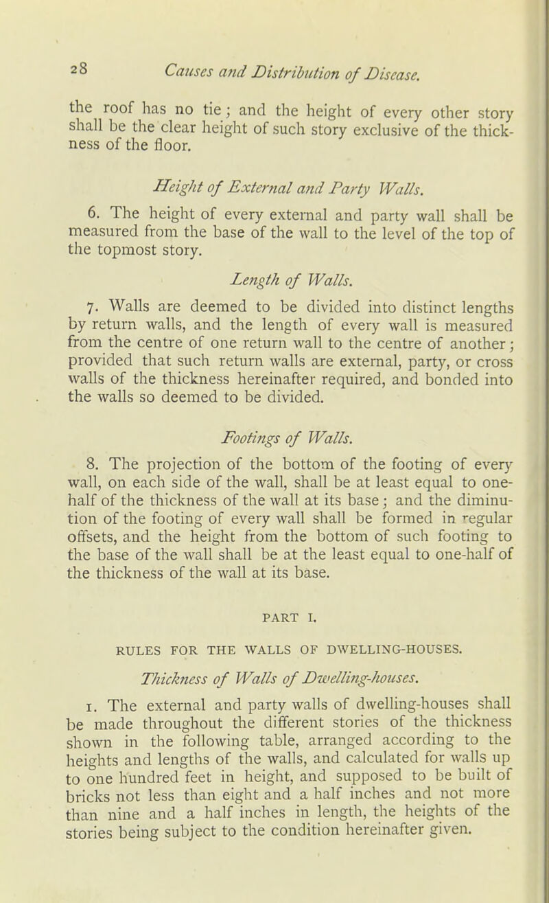 the roof has no tie; and the height of every other story shall be the clear height of such story exclusive of the thick- ness of the floor. Height of External and Party Walls. 6. The height of every external and party wall shall be measured from the base of the wall to the level of the top of the topmost story. Length of Walls. 7. Walls are deemed to be divided into distinct lengths by return walls, and the length of every wall is measured from the centre of one return wall to the centre of another; provided that such return walls are external, party, or cross walls of the thickness hereinafter required, and bonded into the walls so deemed to be divided. Footings of Walls. 8. The projection of the bottom of the footing of every wall, on each side of the wall, shall be at least equal to one- half of the thickness of the wall at its base; and the diminu- tion of the footing of every wall shall be formed in ^-egular offsets, and the height from the bottom of such footing to the base of the wall shall be at the least equal to one-half of the thickness of the wall at its base. PART I. RULES FOR THE WALLS OF DWELLING-HOUSES. Thickness of Walls of Dwelli7ig-hoiises. I. The external and party walls of dwelling-houses shall be made throughout the different stories of the thickness shown in the following table, arranged according to the heights and lengths of the walls, and calculated for walls up to one hundred feet in height, and supposed to be built of bricks not less than eight and a half inches and not more than nine and a half inches in length, the heights of the stories being subject to the condition hereinafter given.