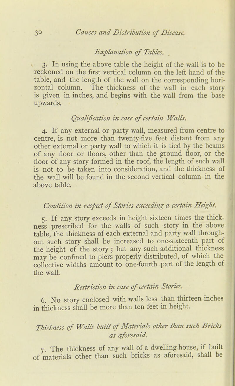 Explanation of Tables. 3. In using the above table the height of the wall is to be reckoned on the first vertical column on the left hand of the table, and the length of the wall on the corresponding hori- zontal column. The thickness of the wall in each story is given in inches, and begins with the wall from the base upwards. Qualification in case of certain Walls. 4. If any external or party wall, measured from centre to centre, is not more than twenty-five feet distant from any other external or party wall to which it is tied by the beams of any floor or floors, other than the ground floor, or the floor of any story formed in the roof, the length of such wall is not to be taken into consideration, and the thickness of the wall will be found in the second vertical column in the above table. Condition in respect of Stories exceeding a certain Height. 5. If any story exceeds in height sixteen times the thick- ness prescribed for the walls of such story in the above table, the thickness of each external and party wall through- out such story shall be increased to one-sixteenth part of the height of the story; but any such additional thickness may be confined to piers properly distributed, of which the collective widths amount to one-fourth part of the length of the wall. Restriction in case of certain Stories. 6. No story enclosed with walls less than thirteen inches in thickness shall be more than ten feet in height. Thickness of Walls built of Materials other than such Bricks as aforesaid. 7. The thickness of any wall of a dwelling-house, if built of materials other than such bricks as aforesaid, shall be