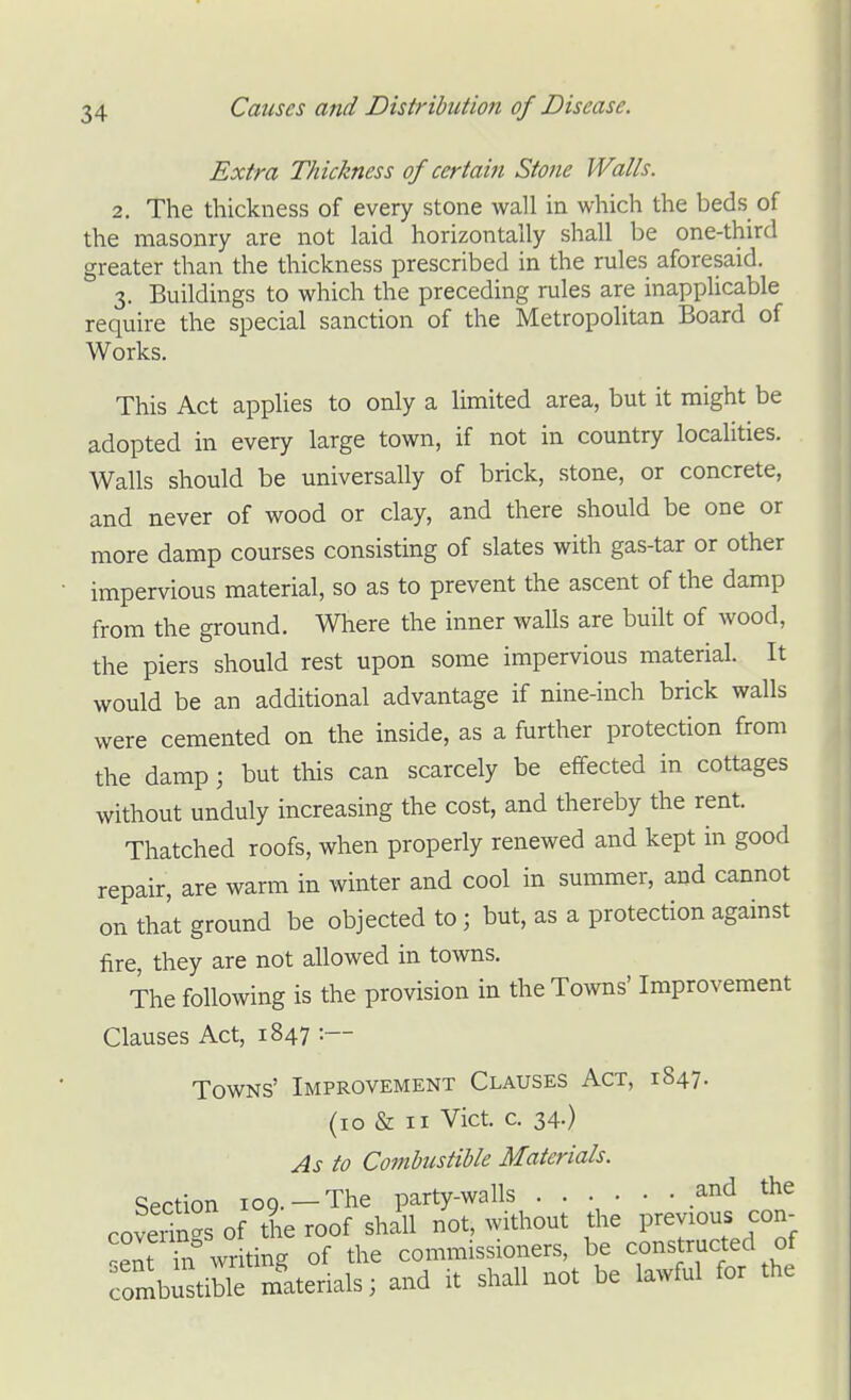 Extra Thickness of certain Stone Walls. 2. The thickness of every stone wall in which the beds of the masonry are not laid horizontally shall be one-third greater than the thickness prescribed in the rules aforesaid. 3. Buildings to which the preceding rules are inapphcable require the special sanction of the Metropolitan Board of Works. This Act applies to only a limited area, but it might be adopted in every large town, if not in country localities. Walls should be universally of brick, stone, or concrete, and never of wood or clay, and there should be one or more damp courses consisting of slates with gas-tar or other impervious material, so as to prevent the ascent of the damp from the ground. Where the inner walls are built of wood, the piers should rest upon some impervious material. It would be an additional advantage if nine-inch brick walls were cemented on the inside, as a further protection from the damp; but this can scarcely be effected in cottages without unduly increasing the cost, and thereby the rent. Thatched roofs, when properly renewed and kept in good repair, are warm in winter and cool in summer, and cannot on that ground be objected to; but, as a protection against fire, they are not allowed in towns. The following is the provision in theTo^vns' Improvement Clauses Act, 1847 :~- Towns' Improvement Clauses Act, 1847. (10 & II Vict. c. 34.) As to Combustible Materials. Section ICQ. —The party-walls ...... and the coverings of the roof shall not, without the Previous con^ 'ent ki writing of the commissioners, be constructed of fombi'tible materials; and it shall not be lawful for the