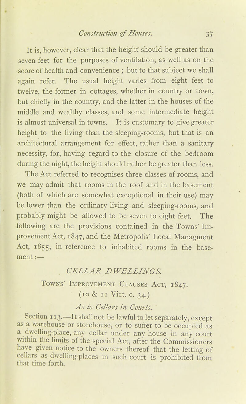 It is, however, clear that the height should be greater than seven feet for the purposes of ventilation, as well as on the score of health and convenience; but to that subject we shall again refer. The usual height varies from eight feet to twelve, the former in cottages, whether in country or town, but chiefly in the country, and the latter in the houses of the middle and wealthy classes, and some intermediate height is almost universal in towns. It is customary to give greater height to the living than the sleeping-rooms, but that is an architectural arrangement for effect, rather than a sanitary necessity, for, having regard to the closure of the bedroom during the night, the height should rather be greater than less. The Act referred to recognises three classes of rooms, and we may admit that rooms in the roof and in the basement (both of which are somewhat exceptional in their use) may be lower than the ordinary living and sleeping-rooms, and probably might be allowed to be seven to eight feet. The following are the provisions contained in the Towns' Im- provement Act, 1847, and the Metropohs' Local Managment Act, 1855, in reference to inhabited rooms in the base- ment :— CELLAR DWELLINGS, Towns' Improvement Clauses Act, 1847. (10 & II Vict. c. 34.) As to Cellars in Courts, Section 113.—It shallnot be lawful to let separately, except as a warehouse or storehouse, or to suffer to be occupied as a dwelling-place, any cellar under any house in any court withm the limits of the special Act, after the Commissioners have given notice to the owners thereof that the letting of cellars as dwelling-places in such court is prohibited from that time forth.