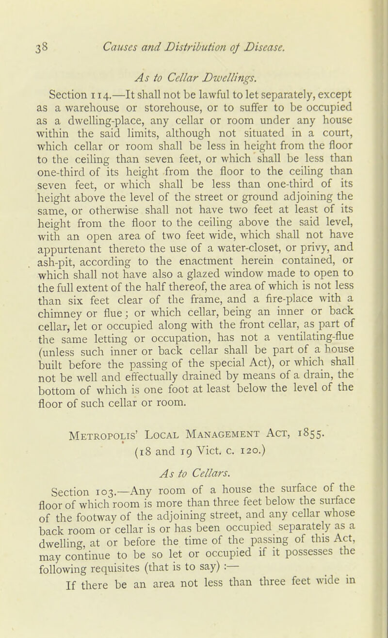 As to Cellar Dwellings. Section 114.—It shall not be lawful to let separately, except as a warehouse or storehouse, or to suifer to be occupied as a dwelling-place, any cellar or room under any house within the said limits, although not situated in a court, which cellar or room shall be less in height from the floor to the ceiling than seven feet, or which shall be less than one-third of its height from the floor to the ceiling than seven feet, or which shall be less than one-third of its height above the level of the street or ground adjoining the same, or otherwise shall not have two feet at least of its height from the floor to the ceiling above the said level, with an open area of two feet wide, which shall not have appurtenant thereto the use of a water-closet, or privy, and ash-pit, according to the enactment herein contained, or which shall not have also a glazed Avindow made to open to the full extent of the half thereof, the area of which is not less than six feet clear of the frame, and a fire-place with a chimney or flue; or which cellar, being an inner or back cellar, let or occupied along with the front cellar, as part of the same letting or occupation, has not a ventilating-flue (unless such inner or back cellar shall be part of a house built before the passing of the special Act), or which shall not be well and efifectually drained by means of a drain, the bottom of which is one foot at least below the level of the floor of such cellar or room. Metropolis' Local Management Act, 1855. (18 and 19 Vict. c. 120.) As to Cellars. Section 103.—Any room of a house the surface of the floor of which room is more than three feet below the surface of the footway of the adjoining street, and any ceflar whose back room or cellar is or has been occupied separately as a dwelling, at or before the time of the passing of this Act, may continue to be so let or occupied if it possesses the following requisites (that is to say) :— If there be an area not less than three feet wide in