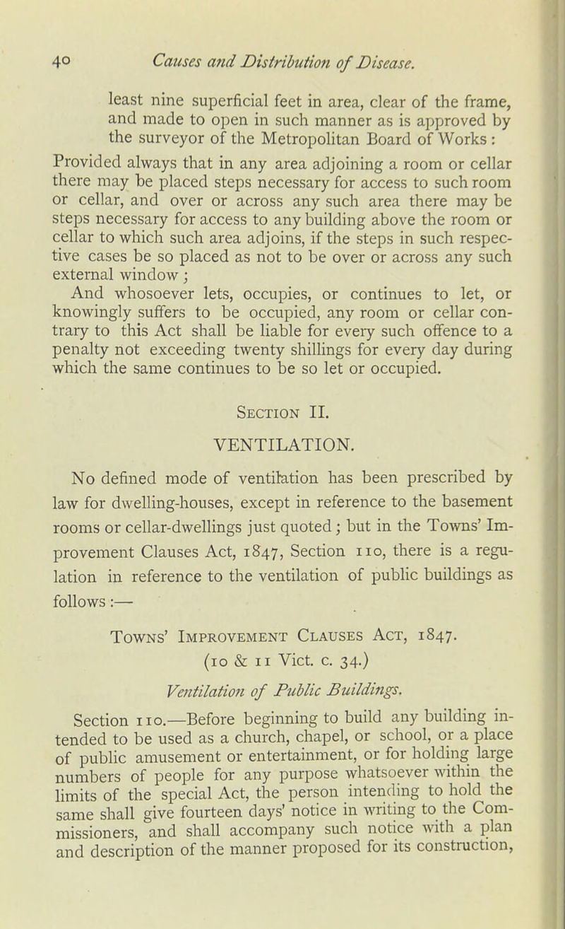 least nine superficial feet in area, clear of the frame, and made to open in such manner as is approved by the surveyor of the Metropolitan Board of Works : Provided always that in any area adjoining a room or cellar there may be placed steps necessary for access to such room or cellar, and over or across any such area there may be steps necessary for access to any building above the room or cellar to which such area adjoins, if the steps in such respec- tive cases be so placed as not to be over or across any such external window; And whosoever lets, occupies, or continues to let, or knowingly suffers to be occupied, any room or cellar con- trary to this Act shall be liable for every such offence to a penalty not exceeding twenty shillings for every day during which the same continues to be so let or occupied. Section II. VENTILATION. No defined mode of ventilation has been prescribed by law for dwelling-houses, except in reference to the basement rooms or cellar-dwellings just quoted; but in the Tovms' Im- provement Clauses Act, 1847, Section no, there is a regu- lation in reference to the ventilation of public buildings as follows:— Towns' Improvement Clauses Act, 1847. (10 & II Vict. c. 34.) Ventilation of Ptiblic Buildings. Section no.—Before beginning to build any building in- tended to be used as a church, chapel, or school, or a place of public amusement or entertainment, or for holding large numbers of people for any purpose whatsoever within the hmits of the special Act, the person intending to hold the same shall give fourteen days' notice in writing to the Com- missioners, and shall accompany such notice with a plan and description of the manner proposed for its construction,