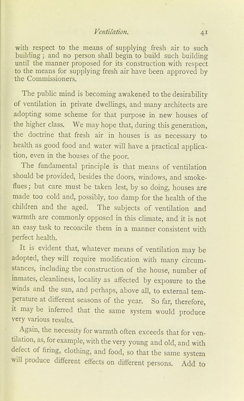 with respect to the means of supplying fresh air to such building; and no person shall begin to build such building until the manner proposed for its construction with respect to the means for supplying fresh air have been approved by the Commissioners. The public mind is becoming awakened to the desirability of ventilation in private dwellings, and many architects are adopting some scheme for that purpose in new houses of the higher class. We may hope that, during this generation, the doctrine that fresh air in houses is as necessary to health as good food and water will have a practical applica- tion, even in the houses of the poor. The fundamental principle is that means of ventilation should be provided, besides the doors, windows, and smoke- flues ; but care must be taken lest, by so doing, houses are made too cold and, possibly, too damp for the health of the children and the aged. The subjects of ventilation and warmth are commonly opposed in this climate, and it is not an easy task to reconcile them in a manner consistent with perfect health. It is evident that, whatever means of ventilation may be adopted, they will require modification with many circum- stances, including the construction of the house, number of inmates, cleanliness, locality as affected by exposure to the winds and the sun, and perhaps, above all, to external tem- perature at different seasons of the year. So far, therefore, it may be inferred that the same system would produce very various results. Agam, the necessity for warmth often exceeds that for ven- tilation, as, for example, with the very young and old, and with defect of firing, clothing, and food, so that the same system will produce different effects on diff-erent persons. Add to