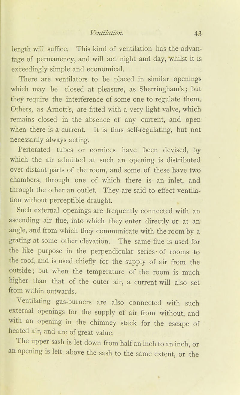 length will suffice. This kind of ventilation has the advan- tage of permanency, and will act night and day, whilst it is exceedingly simple and economical. There are ventilators to be placed in similar openings which may be closed at pleasure, as Sherringham's; but they require the interference of some one to regulate them. Others, as Arnott's, are fitted with a very light valve, which remains closed in the absence of any current, and open when there is a current. It is thus self-regulating, but not necessarily always acting. Perforated tubes or cornices have been devised, by which the air admitted at such an opening is distributed over distant parts of the room, and some of these have two chambers, through one of which there is an inlet, and through the other an outlet. They are said to effect ventila- tion without perceptible draught. Such external openings are frequently connected with an ascending air flue, into which they enter directly or at an angle, and from which they communicate with the room by a grating at some other elevation. The same flue is used for the like purpose in the perpendicular series-of rooms to the roof, and is used chiefly for the supply of air from the outside; but when the temperature of the room is much higher than that of the outer air, a current will also set from within outwards. Ventilating gas-burners are also connected wth such external openings for the supply of air from without, and with an opening in the chimney stack for the escape of heated air, and are of great value. The upper sash is let down from half an inch to an inch, or an opening is left above the sash to the same extent, or the