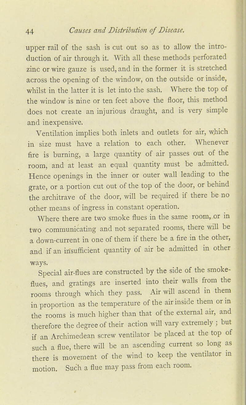 upper rail of the sash is cut out so as to allow the intro- duction of air through it. With all these methods perforated zinc or wire gauze is used, and in the former it is stretched across the opening of the window, on the outside or inside, whilst in the latter it is let into the sash. Where the top of the window is nine or ten feet above the floor, this method does not create an injurious draught, and is very simple and inexpensive. Ventilation implies both inlets and outlets for air, which in size must have a relation to each other. \Vhenever fire is burning, a large quantity of air passes out of the room, and at least an equal quantity must be admitted. Hence openings in the inner or outer wall leading to the grate, or a portion cut out of the top of the door, or behind the architrave of the door, will be required if there be no other means of ingress in constant operation. Where there are two smoke flues in the same room, or m two communicating and not separated rooms, there will be a down-current in one of them if there be a fire in the other, and if an insufacient quantity of air be admitted in other ways. Special air-flues are constructed by the side of the smoke- flues, and gratings are inserted into their walls from the rooms through which they pass. Air will ascend in them in proportion as the temperature of the air inside them or in the rooms is much higher than that of the external air, and therefore the degree of their action will vary extremely ; but if an Archimedean screw ventilator be placed at the top of such a flue, there will be an ascending current so long as there is movement of the wind to keep the ventilator in motion. Such a flue may pass from each room.