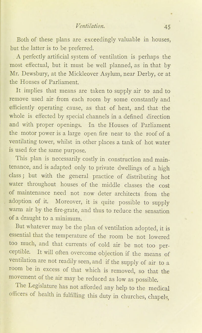 Both of these plans are exceedingly valuable in houses, but the latter is to be preferred. A perfectly artificial system of ventilation is perhaps the most effectual, but it must be well planned, as in that by Mr. Devvsbury, at the Mickleover Asylum, near Derby, or at the Houses of ParHament. It impHes that means are taken to supply air to and to remove used air from each room by some constantly and efficiently operating cause, as that of heat, and that the whole is effected by special channels in a defined direction and with proper openings, in the Houses of Parliament the motor power is a large open fire near to the roof of a ventilating tower, whilst in other places a tank of hot water is used for the same purpose. This plan is necessarily costly in construction and main- tenance, and is adapted only to private dwellings of a high class; but with the general practice of distributing hot water throughout houses of the middle classes the cost of maintenance need not now deter architects from the adoption of it. Moreover, it is quite possible to supply warm air by the fire-grate, and thus to reduce the sensation of a draught to a minimum. But whatever may be the plan of ventilation adopted, it is essential that the temperature of the room be not lowered too much, and that currents of cold air be not too per- ceptible. It will often overcome objection if the means of ventilation are not readily seen, and if the supply of air to a room be in excess of that which is removed, so that the movement of the air may be reduced as low as possible. The Legislature has not afforded any help to the medical officers of health in fulfilling this duty in churches, chapek,