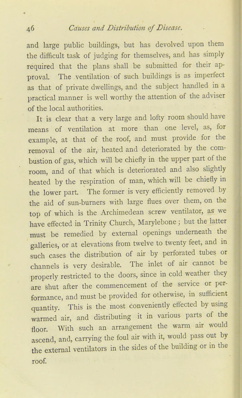 and large public buildings, but has devolved upon them the difficult task of judging for themselves, and has simply required that the plans shall be submitted for their ap- proval. The ventilation of such buildings is as imperfect as that of private dwellings, and the subject handled m a practical manner is well worthy the attention of the adviser of the local authorities. It is clear that a very large and lofty room should have means of ventilation at more than one level, as, for example, at that of the roof, and must provide for the removal of the air, heated and deteriorated by the com- bustion of gas, which will be chiefly in the upper part of the room, and of that which is deteriorated and also slightly heated by the respiration of man, which will be chiefly in the lower part. The former is very efficiently removed by the aid of sun-burners with large flues over them, on the top of which is the Archimedean screw ventilator, as we have effected in Trinity Church, Marylebone ; but the latter must be remedied by external openings underneath the galleries, or at elevations from twelve to twenty feet, and in such cases the distribution of air by perforated tubes or channels is very desirable. The inlet of air cannot be properly restricted to the doors, since in cold weather they are shut after the commencement of the service or per- formance, and must be provided for othenvise, in sufficient quantity. This is the most conveniently effected by using warmed air, and distributing it in various parts of the floor. With such an arrangement the warm air would ascend, and, carrying the foul air with it, would pass out by the external ventilators in the sides of the building or in the roof.