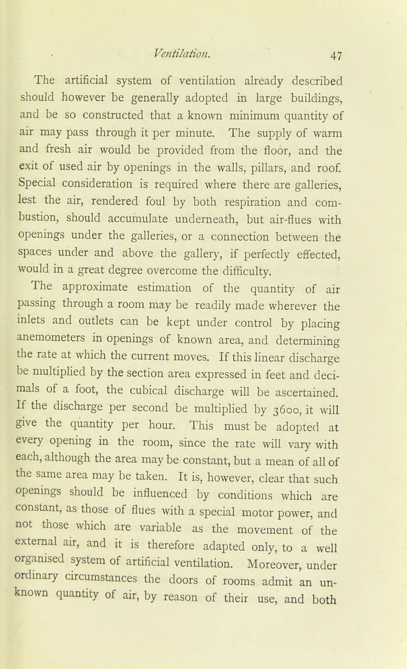 The artificial system of ventilation already described should however be generally adopted in large buildings, and be so constructed that a known minimum quantity of air may pass through it per minute. The supply of warm and fresh air would be provided from the floor, and the exit of used air by openings in the walls, pillars, and roof. Special consideration is required where there are galleries, lest the air, rendered foul by both respiration and com- bustion, should accumulate underneath, but air-flues with openings under the galleries, or a connection between the spaces under and above the gallery, if perfectly effected, would in a great degree overcome the difficulty. The approximate estimation of the quantity of air passing through a room may be readily made wherever the inlets and outlets can be kept under control by placing anemometers in openings of known area, and determining the rate at which the current moves. If this linear discharge be niultipHed by the section area expressed in feet and deci- mals of a foot, the cubical discharge will be ascertained. If the discharge per second be multiplied by 3600, it will give the quantity per hour. This must be adopted at every opening in the room, since the rate will vary with each, although the area may be constant, but a mean of all of the same area may be taken. It is, however, clear that such openings should be influenced by conditions which are constant, as those of flues with a special motor power, and not those which are variable as the movement of the external air, and it is therefore adapted only, to a well organised system of artificial ventilation. Moreover, under ordinary circumstances the doors of rooms admit an un- known quantity of air, by reason of their use, and both