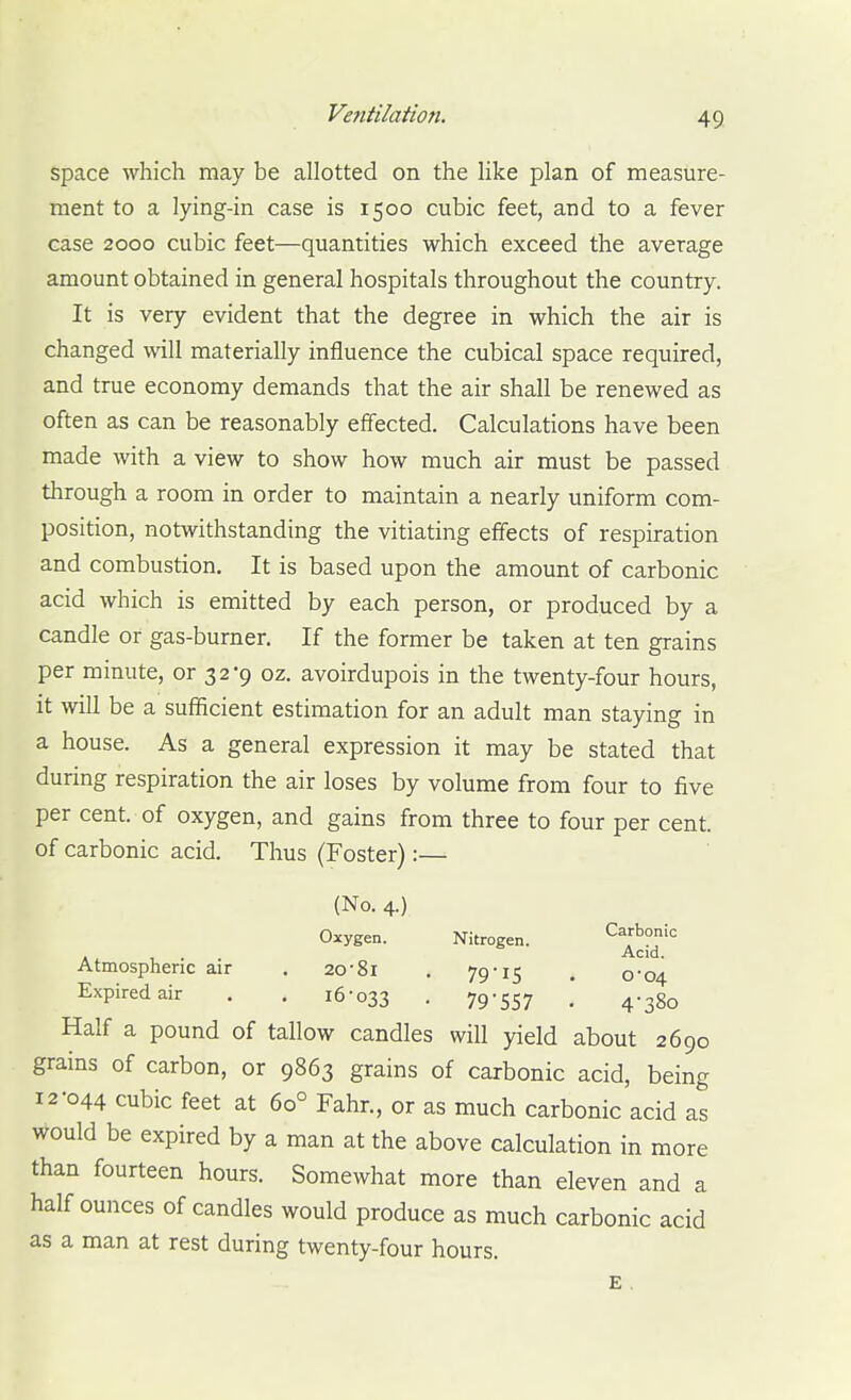 space which may be allotted on the like plan of measure- ment to a lying-in case is 1500 cubic feet, and to a fever case 2000 cubic feet—quantities which exceed the average amount obtained in general hospitals throughout the country. It is very evident that the degree in which the air is changed will materially influence the cubical space required, and true economy demands that the air shall be renewed as often as can be reasonably effected. Calculations have been made with a view to show how much air must be passed through a room in order to maintain a nearly uniform com- position, notwithstanding the vitiating effects of respiration and combustion. It is based upon the amount of carbonic acid which is emitted by each person, or produced by a candle or gas-burner. If the former be taken at ten grains per minute, or 32*9 oz. avoirdupois in the twenty-four hours, it will be a sufficient estimation for an adult man staying in a house. As a general expression it may be stated that during respiration the air loses by volume from four to five per cent, of oxygen, and gains from three to four per cent, of carbonic acid. Thus (Foster):— (No. 4.) Oxygen. Nitrogen. Carbonic Ac:d. Atmospheric air . 20-81 , 79'IS . 0*04 Expired air . . 16-033 • 79-557 • 4-380 Half a pound of tallow candles will yield about 2690 grains of carbon, or 9863 grains of carbonic acid, being 12-044 cubic feet at 60° Fahr., or as much carbonic acid as would be expired by a man at the above calculation in more than fourteen hours. Somewhat more than eleven and a half ounces of candles would produce as much carbonic acid as a man at rest during twenty-four hours. E.
