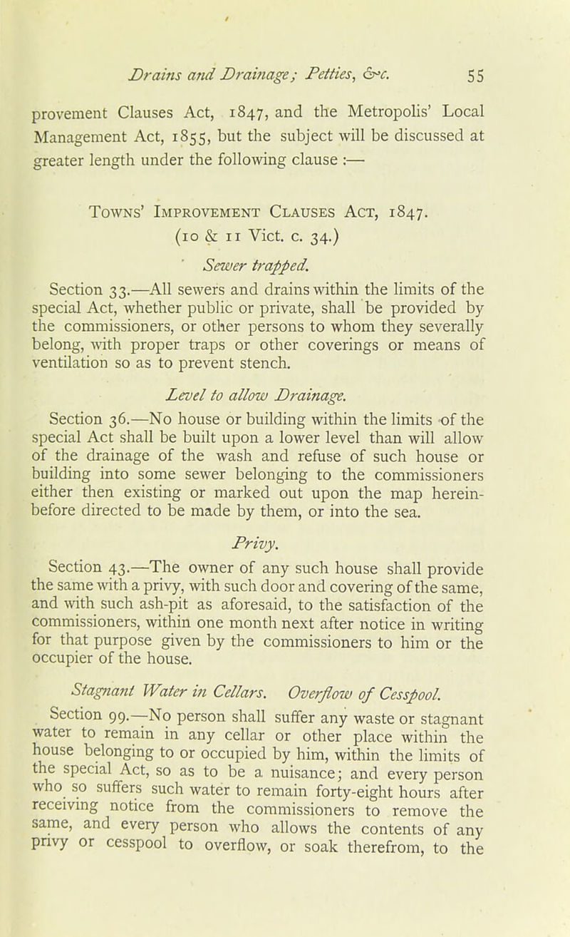 / Drains and Drainage; Petties, drc. 55 provement Clauses Act, 1847, and the Metropolis' Local Management Act, 1855, but the subject will be discussed at greater length under the following clause :— Towns' Improvement Clauses Act, 1847. (10 & II Vict. c. 34.) Sewer trapped. Section 33.—All sewers and drains within the limits of the special Act, whether public or private, shall be provided by the commissioners, or other persons to whom they severally belong, TOth proper traps or other coverings or means of ventilation so as to prevent stench. Level to allow Drainage. Section 36.—No house or building within the limits of the special Act shall be built upon a lower level than will allow of the drainage of the wash and refuse of such house or building into some sewer belonging to the commissioners either then existing or marked out upon the map herein- before directed to be made by them, or into the sea. Privy. Section 43.—The owner of any such house shall provide the same with a privy, with such door and covering of the same, and with such ash-pit as aforesaid, to the satisfaction of the commissioners, within one month next after notice in writing for that purpose given by the commissioners to him or the occupier of the house. Stagnant Water in Cellars. Overflow of Cesspool Section 99.—No person shall suffer any waste or stagnant water to remain in any cellar or other place within the house belonging to or occupied by him, within the limits of the special Act, so as to be a nuisance; and every person who so suffers such water to remain forty-eight hours after recemng notice from the commissioners to remove the same, and every person who allows the contents of any privy or cesspool to overflow, or soak therefrom, to the