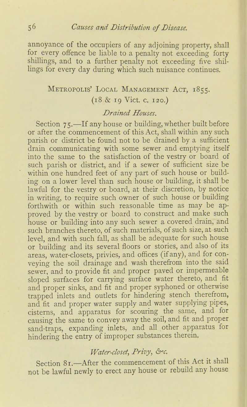 annoyance of the occupiers of any adjoining property, shall for every offence be liable to a penalty not exceeding forty shillings, and to a further penalty not exceeding five shil- lings for every day during which such nuisance continues. Metropolis' Local Management Act, 1855. (18 & 19 Vict. c. 120.) Drained Houses. Section 75.—If any house or building, whether built before or after the commencement of this Act, shall within any such parish or district be found not to be drained by a sufficient drain communicating with some sewer and emptying itself into the same to the satisfaction of the vestry or board of such parish or district, and if a sewer of sufficient size be within one hundred feet of any part of such house or build- ing on a lower level than such house or building, it shall be lawful for the vestry or board, at their discretion, by notice in writing, to require such owner of such house or building forthwith or within such reasonable time as may be ap- proved by the vestry or board to construct and make such house or building into any such sewer a covered drain, and such branches thereto, of such materials, of such size, at such level, and with such fall, as shall be adequate for such house or building and its several floors or stories, and also of its areas, water-closets, privies, and offices (if any), and for con- veying the soil drainage and wash therefrom into the said sewer, and to provide fit and proper paved or impermeable sloped surfaces for carrying surface water thereto, and fit and proper sinks, and fit and proper syphoned or otherwise trapped inlets and outlets for hindering stench therefrom, and fit and proper water supply and water supplying pipes, cisterns, and apparatus for scouring the same, and for causing the same to convey away the soil, and fit and proper sand-traps, expanding inlets, and all other apparatus for hindering the entry of improper substances therein. Water-closet, Privy, ^'c. Section 81.—After the commencement of this Act it shall not be lawful newly to erect any house or rebuild any house