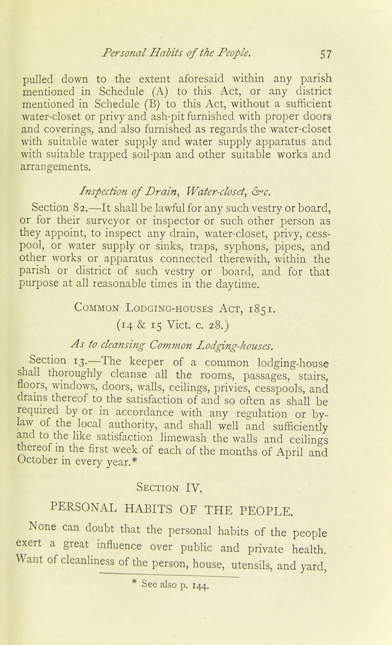 pulled down to the extent aforesaid within any parish mentioned in Schedule (A) to this Act, or any district mentioned in Schedule (B) to this Act, without a sufficient water-closet or privy and ash-pit furnished with proper doors and coverings, and also furnished as regards the water-closet with suitable water supply and water supply apparatus and with suitable trapped soil-pan and other suitable works and arrangements. Inspection of Drain, Water-closet, d^c. Section 82.—It shall be lawful for any such vestry or board, or for their surveyor or inspector or such other person as they appoint, to inspect any drain, water-closet, privy, cess- pool, or water supply or sinks, traps, syphons, pipes, and other works or apparatus connected therewith, within the parish or district of such vestry or board, and for that purpose at all reasonable times in the daytime. Common Lodging-houses Act, 185 i. (14 & 15 Vict. c. 28.) As to cleansing Common Lodging-houses. Section 13.—The keeper of a common lodging-house shall thoroughly cleanse all tlie rooms, passages, stairs, floors, wmdows, doors, walls, ceilings, privies, cesspools, and drains thereof to the satisfaction of and so often as shall be required by or in accordance with any regulation or by- law of the local authority, and shall well and sufficiently and to the like satisfaction limewash the walls and ceiHngs thereof m the first week of each of the months of April and October in every year.* Section IV. PERSONAL HABITS OF THE PEOPLE. None can doubt that the personal habits of the people exert a great influence over public and private health Want of cleanliness of the person, house^tensils, and yard,