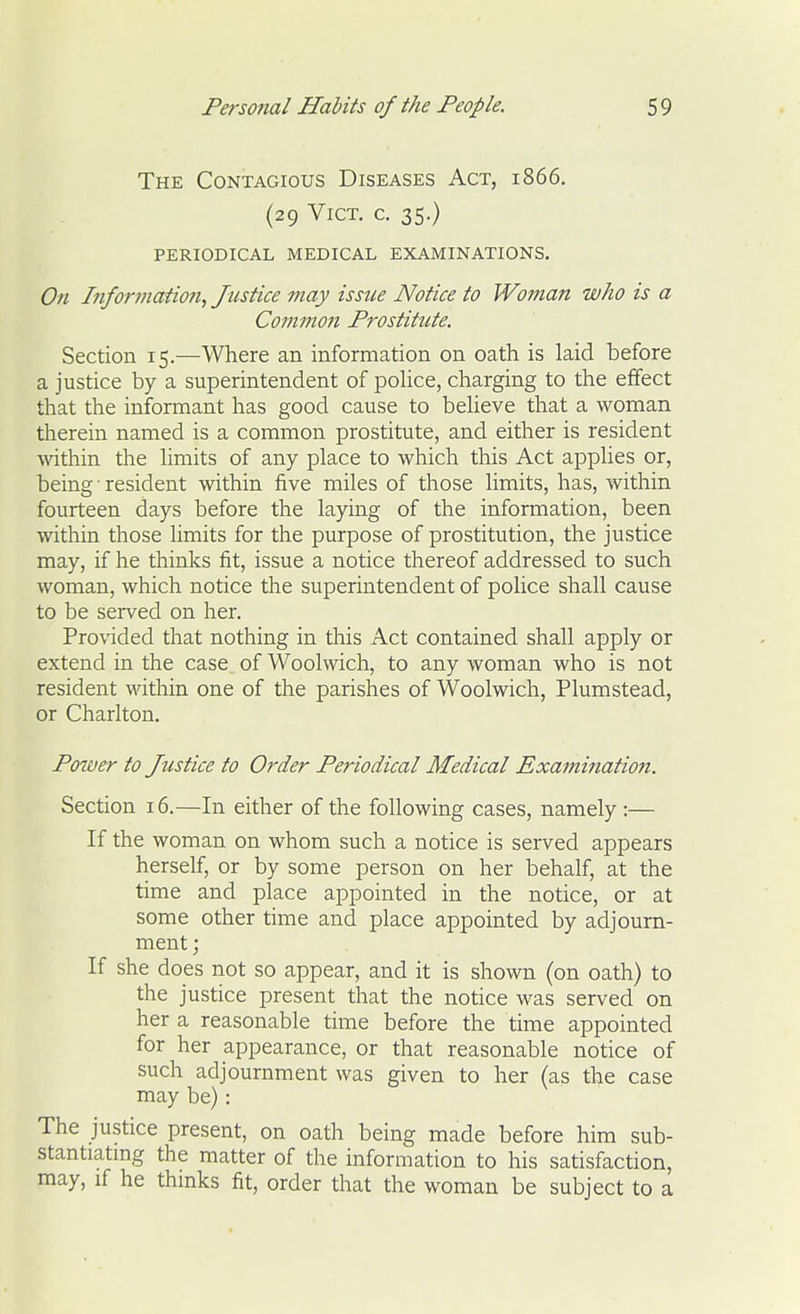 The Contagious Diseases Act, 1866. (29 Vict, c. 35.) periodical medical examinations. On Information, Justice may issue Notice to Woman who is a Commo7i Prostitute. Section 15.—Where an information on oath is laid before a justice by a superintendent of pohce, charging to the effect that the informant has good cause to beUeve that a woman therein named is a common prostitute, and either is resident wthin the hmits of any place to which this Act applies or, being ■ resident within five miles of those limits, has, within fourteen days before the laying of the information, been within those limits for the purpose of prostitution, the justice may, if he thinks fit, issue a notice thereof addressed to such woman, which notice the superintendent of police shall cause to be served on her. Provided that nothing in this Act contained shall apply or extend in the case of Woolwich, to any woman who is not resident within one of the parishes of Woolwich, Plumstead, or Charlton. Power to Justice to Order Periodical Medical Examinatio7i. Section 16.—In either of the following cases, namely :— If the woman on whom such a notice is served appears herself, or by some person on her behalf, at the time and place appointed in the notice, or at some other time and place appointed by adjourn- ment ; If she does not so appear, and it is shown (on oath) to the justice present that the notice was served on her a reasonable time before the time appointed for her appearance, or that reasonable notice of such adjournment was given to her (as the case may be): The justice present, on oath being made before him sub- stantiating the matter of the information to his satisfaction, may, if he thinks fit, order that the woman be subject to a