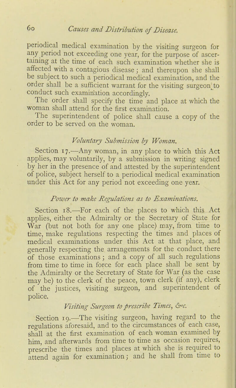 periodical medical examination by the visiting surgeon for any period not exceeding one year, for the purpose of ascer- taining at the time of each such examination whether she is affected with a contagious disease; and thereupon she shall be subject to such a periodical medical examination, and the order shall be a sufficient warrant for the visiting surgeon^^to conduct such examination accordingly. The order shall specify the time and place at which the woman shall attend for the first examination. The superintendent of poUce shall cause a copy of the order to be served on the woman. Vohmfary Submission by Woman. Section 17.—Any woman, in any place to which this Act applies, may voluntarily, by a submission in writing signed by her in the presence of and attested by the superintendent of police, subject herself to a periodical medical examination under this Act for any period not exceeding one year. Power to make Regulations as to Examinations. Section 18.—For each of the places to which this Act applies, either the Admiralty or the Secretary of State for War (but not both for any one place) may, from time to time, make regulations respecting the times and places of medical examinations under this Act at that place, and generally respecting the arrangements for the conduct there of those examinations; and a copy of all such regulations from time to time in force for each place shall be sent by the Admiralty or the Secretary of State for War (as the case may be) to the clerk of the peace, town clerk (if any), clerk of the justices, visiting surgeon, and superintendent of police. Visiting Surgeon to prescribe Times, di^e. Section 19.—The visiting surgeon, having regard to the regulations aforesaid, and to the circumstances of each case, shall at the first examination of each woman examined by him, and afterwards from time to time as occasion requires, prescribe the times and places at which she is required to attend again for examination; and he shall from time to