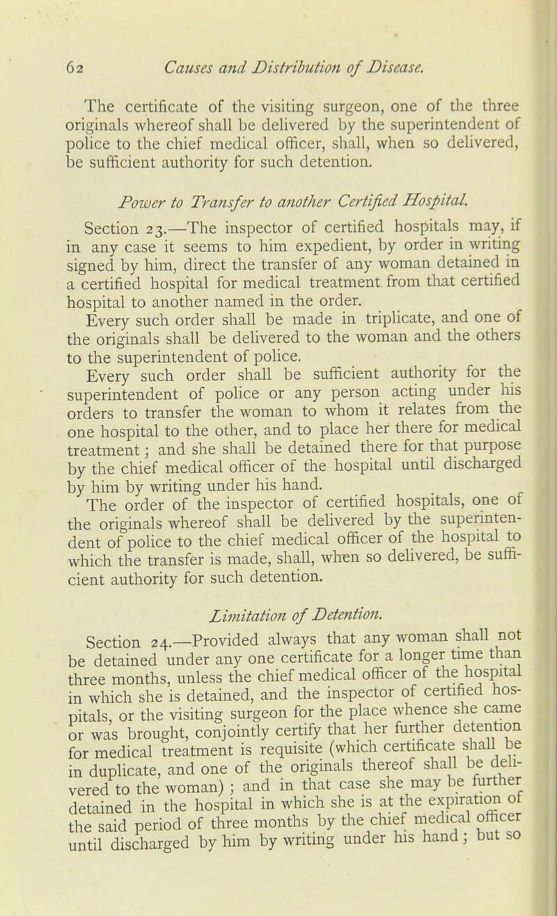 The certificate of the visiting surgeon, one of the three originals whereof shall be delivered by the superintendent of police to the chief medical officer, shall, when so delivered, be sufficient authority for such detention. Power to Transfer to another Certified Hospital. Section 23.—The inspector of certified hospitals may, if in any case it seems to him expedient, by order in writing signed by him, direct the transfer of any woman detained in a certified hospital for medical treatment, from that certified hospital to another named in the order. Every such order shall be made in triplicate, and one of the originals shall be delivered to the woman and the others to the superintendent of police. Every such order shall be sufficient authority for the superintendent of poUce or any person acting under his orders to transfer the woman to whom it relates from the one hospital to the other, and to place her there for medical treatment; and she shall be detained there for that purpose by the chief medical officer of the hospital until discharged by him by writing under his hand. The order of the inspector of certified hospitals, one of the originals whereof shall be delivered by the superinten- dent of police to the chief medical officer of the hospital to which the transfer is made, shall, whm so delivered, be suffi- cient authority for such detention. Limitation of Detetition. Section 24.—Provided always that any woman shall not be detained under any one certificate for a longer time than three months, unless the chief medical officer of the hospital in which she is detained, and the inspector of certified hos- pitals, or the visiting surgeon for the place whence she came or was brought, conjointly certify that her further detention for medical treatment is requisite (which certificate shall be in duplicate, and one of the originals thereof shall be deh- vered to the woman) ; and in that case she may be further detained in the hospital in which she is at the expiratira ot the said period of three months by the chief medical officer until discharged by him by writing under his hand; but so