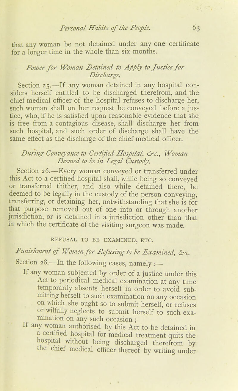 that any woman be not detained under any one certificate for a longer time in the whole than six months. Power for IVoman Detained to Apply to Justice for Discharge. Section 25.—If any woman detained in any hospital con- siders herself entitled to be discharged therefrom, and the chief medical officer of the hospital refuses to discharge her, such woman shall on her request be conveyed before a jus- tice, who, if he is satisfied upon reasonable evidence that she is free from a contagious disease, shall discharge her from such hospital, and such order of discharge shall have the same effect as the discharge of the chief medical officer. During Conveyance to Certified Hospital, 6^^., Woman Deemed to be in Legal Custody. Section 26.—^Every woman conveyed or transferred under this Act to a certified hospital shall, while being so conveyed or transferred thither, and also while detained there, be deemed to be legally in the custody of the person conveying, transferring, or detaining her, notwithstanding that she is for that purpose removed out of one into or through another jurisdiction, or is detained in a jurisdiction other than that in which the certificate of the visiting surgeon was made. REFUSAL TO BE EXAMINED, ETC. Pu7tishment of Women for Refusing to be Examined, ^c. Section 28.—In the following cases, namely :— If any woman subjected by order of a justice under this Act to periodical medical examination at any time temporarily absents herself in order to avoid sub- mitting herself to such examination on any occasion on which she ought so to submit herself, or refuses or wilfully neglects to submit herself to such exa- mination on any such occasion ; If any woman authorised by this Act to be detained in a certified hospital for medical treatment quits the hospital without being discharged therefrom by the chief medical officer thereof by writing under