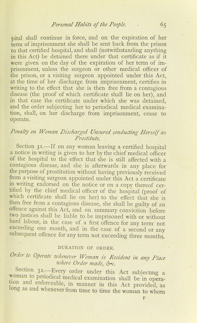 pital shall continue in force, and on the expiration of her term of imprisonment she shall be sent back from the prison to that certified hospital, and shall (notwithstanding anything in this Act) be detained there under that certificate as if it were given on the day of the expiration of her term of im- prisonment, unless the surgeon or other medical officer of the prison, or a visiting surgeon appointed under this Act, at the time of her discharge from imprisonment, certifies in writing to the effect that she is then free from a contagious disease (the proof of which certificate shall lie on her), and in that case the certificate under which she was detained, and the order subjecting her to periodical medical examina- tion, shall, on her discharge from imprisonment, cease to operate. Penalty on Woman Discharged Uncured conducting Herself as Prostitute, Section 31.—If on any woman leaving a certified hospital a notice in writing is given to her by the chief medical officer of the hospital to the effect that she is still affected with a contagious disease, and she is afterwards in any place for the purpose of prostitution without having previously received from a visiting surgeon appointed under this Act a certificate in writing endorsed on the notice or on a copy thereof cer- tified by the chief medical officer of the hospital (proof of which certificate shall He on her) to the effect that she is then free from a contagious disease, she shall be guilty of an offence against this Act, and on summary conviction before t^vo justices shall be liable to be imprisoned with or without hard labour, in the case of a first offence for any term' not exceedmg one month, and in the case of a second or any subsequent offence for any term not exceeding three month?. DURATION OF ORDER. Order to Operate whenever Woman is Resident in any Place where Order made, (b'c. Section 32.—Every order under this Act subjectmg a woman to penodical medical examination shall be in opera- ion and enforceable, in manner in this Act provided, as long as and whenever from time to time the woman to whom F