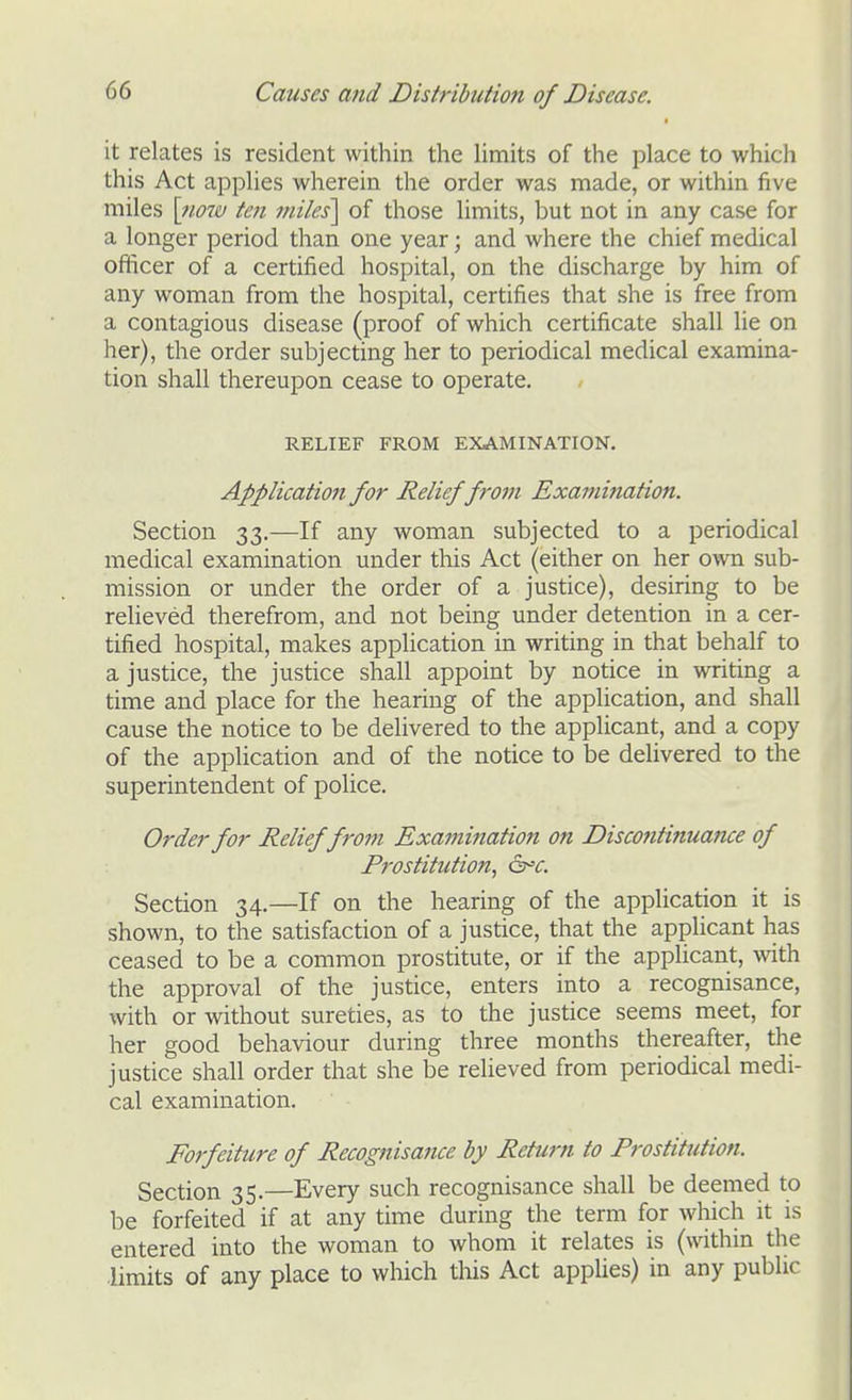 it relates is resident within the limits of the place to which this Act applies wherein the order was made, or within five miles \710w ten jniles'\ of those limits, but not in any case for a longer period than one year; and where the chief medical officer of a certified hospital, on the discharge by him of any woman from the hospital, certifies that she is free from a contagious disease (proof of which certificate shall lie on her), the order subjecting her to periodical medical examina- tion shall thereupon cease to operate. RELIEF FROM EXAMINATION. Application for Relieffrom Examination. Section 33.—If any woman subjected to a periodical medical examination under this Act (either on her own sub- mission or under the order of a justice), desiring to be relieved therefrom, and not being under detention in a cer- tified hospital, makes application in writing in that behalf to a justice, the justice shall appoint by notice in writing a time and place for the hearing of the application, and shall cause the notice to be delivered to the applicant, and a copy of the application and of the notice to be delivered to the superintendent of police. Order for Relieffrom Exajnifiation on Discontinuaiue of Prostitution, ^^c. Section 34.—If on the hearing of the application it is shown, to the satisfaction of a justice, that the applicant has ceased to be a common prostitute, or if the applicant, with the approval of the justice, enters into a recognisance, with or without sureties, as to the justice seems meet, for her good behaviour during three months thereafter, the justice shall order that she be relieved from periodical medi- cal examination. Forfeiture of Recognisance by Return to Prostitution. Section 35.—Every such recognisance shall be deemed to be forfeited if at any time during the term for which it is entered into the woman to whom it relates is (within the limits of any place to wliich tliis Act appUes) in any public