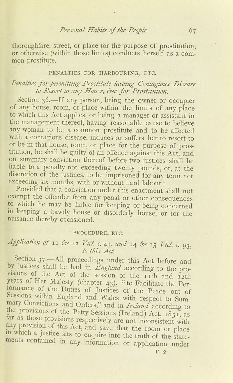 thoroughfare, street, or place for the purpose of prostitution, or otherwise (within those hmits) conducts herself as a com- mon prostitute. PENALTIES FOR HARBOURING, ETC. Penalties for permitting Prostitute having Contagious Disease to Resort to any House, d^c. for Prostitution. Section 36.—If any person, being the owner or occupier of any house, room, or place within the limits of any place to which this Act apphes, or being a manager or assistant in the management thereof, having reasonable cause to believe any woman to be a common prostitute and to be affected with a contagious disease, induces or suffers her to resort to or be in that house, room, or place for the purpose of pros- titution, he shall be guilty of an offence against this Act, and on summary conviction thereof before two justices shall be liable to a penalty not exceeding twenty pounds, or, at the discretion of the justices, to be imprisoned for any term not exceeding six months, with or without hard labour: Provided that a conviction under this enactment shall not exempt the offender from any penal or other consequences to which he may be Hable for keeping or being concerned m keeping a bawdy house or disorderly house, or for the nuisance thereby occasioned. PROCEDURE, ETC. Application of 11 6- 12 Vid. c. 43, and 14 6- 15 Vict. c. 93, to this Act. Section 37.—All proceedings under this Act before and by justices shall be had in Engla7td according to the pro- visions of the Act of the session of the nth and 12th years of Her Majesty (chapter 43),  to Facilitate the Per- formance of the Duties of Justices of the Peace out of bessions withm England and Wales with respect to Sum- rnary Convictions and Orders, and in Ireland according to the provisions of the Petty Sessions (Ireland) Act, 1851 as tar as those provisions respectively are not inconsistent with any provision of this Act, and save that the room or place m which a justice sits to enquire into the truth of the state- ments contained in any information or application under F 2