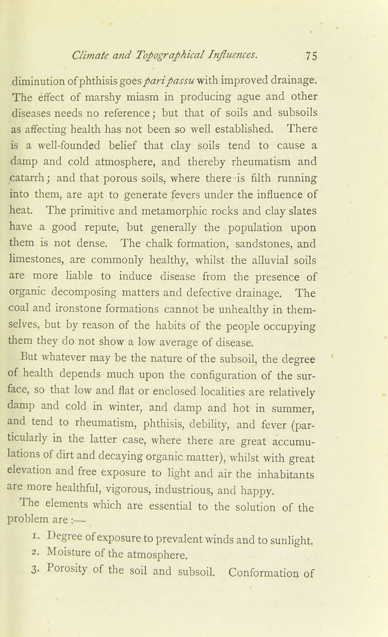 diminution of phthisis goes pari passu vfith. improved drainage. The effect of marshy miasm in producing ague and other diseases needs no reference; but that of soils and subsoils as affecting health has not been so well established. There is a well-founded belief that clay soils tend to cause a damp and cold atmosphere, and thereby rheumatism and catarrh; and that porous soils, where there -is filth running into them, are apt to generate fevers under the influence of heat. The primitive and metamorphic rocks and clay slates have a good repute, but generally the population upon them is not dense. The chalk formation, sandstones, and limestones, are commonly healthy, whilst the alluvial soils are more liable to induce disease from the presence of organic decomposing matters and defective drainage. The coal and ironstone formations cannot be unhealthy in them- selves, but by reason of the habits of the people occupying them they do not show a low average of disease. But whatever may be the nature of the subsoil, the degree of health depends much upon the configuration of the sur- face, so that low and flat or enclosed localities are relatively damp and cold in winter, and damp and hot in summer, and tend to rheumatism, phthisis, debihty, and fever (par- ticularly in the latter case, where there are great accumu- lations of dirt and decaying organic matter), whilst with great elevation and free exposure to light and air the inhabitants are more healthful, vigorous, industrious, and happy. The elements which are essential to the solution of the problem are:— 1. Degree of exposure to prevalent winds and to sunlight. 2. Moisture of the atmosphere. 3. Porosity of the soil and subsoil. Conformation of