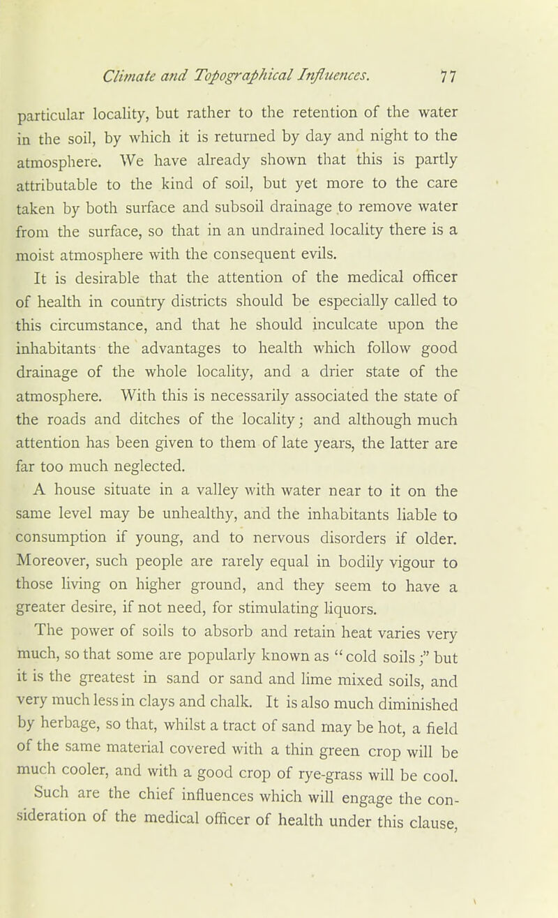 particular locality, but rather to the retention of the water in the soil, by which it is returned by day and night to the atmosphere. We have already shown that this is partly attributable to the kind of soil, but yet more to the care taken by both surface and subsoil drainage to remove water from the surface, so that in an undrained locality there is a moist atmosphere with the consequent evils. It is desirable that the attention of the medical officer of health in country districts should be especially called to this circumstance, and that he should inculcate upon the inhabitants the advantages to health which follow good drainage of the whole locality, and a drier state of the atmosphere. With this is necessarily associated the state of the roads and ditches of the locality; and although much attention has been given to them of late years, the latter are far too much neglected. A house situate in a valley with water near to it on the same level may be unhealthy, and the inhabitants liable to consumption if young, and to nervous disorders if older. Moreover, such people are rarely equal in bodily vigour to those living on higher ground, and they seem to have a greater desire, if not need, for stimulating hquors. The power of soils to absorb and retain heat varies very much, so that some are popularly known as  cold soilsbut it is the greatest in sand or sand and lime mixed soils, and very much less in clays and chalk. It is also much diminished by herbage, so that, whilst a tract of sand may be hot, a field of the same material covered with a thin green crop will be much cooler, and with a good crop of rye-grass will be cool. Such are the chief influences which will engage the con- sideration of the medical officer of health under this clause,