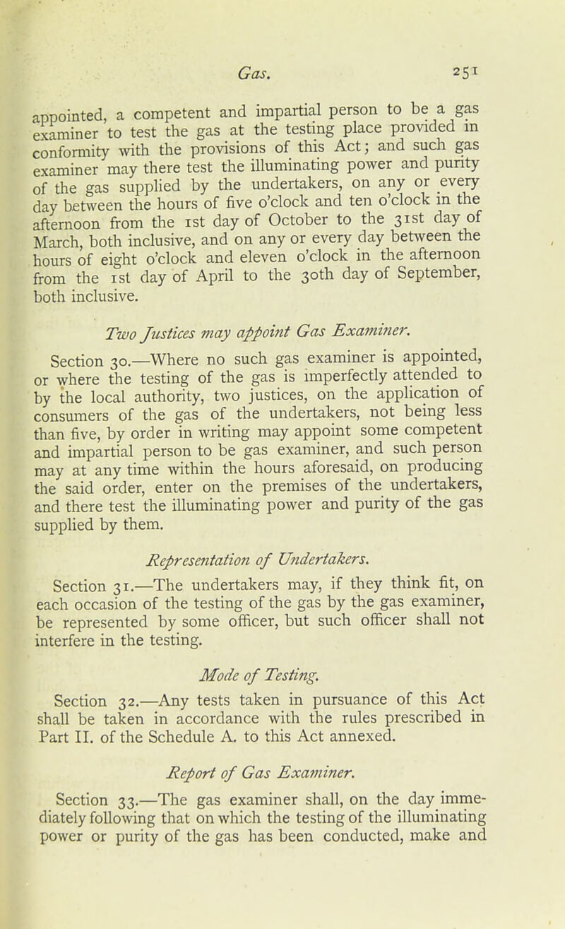 appointed, a competent and impartial person to be a gas examiner to test the gas at the testing place provided m conformity with the provisions of this Act; and such gas examiner may there test the illuminating power and punty of the gas supplied by the undertakers, on any or every day between the hours of five o'clock and ten o'clock m the afternoon from the ist day of October to the 31st day of March, both inclusive, and on any or every day between the hours of eight o'clock and eleven o'clock in the afternoon from the ist day of April to the 30th day of September, both inclusive. Two Justices may appoint Gas Exami7ier. Section 30.—Where no such gas examiner is appointed, or where the testing of the gas is imperfectly attended to by the local authority, two justices, on the application of consumers of the gas of the undertakers, not being less than five, by order in writing may appoint some competent and impartial person to be gas examiner, and such person may at any time within the hours aforesaid, on producing the said order, enter on the premises of the undertakers, and there test the illuminating power and purity of the gas supplied by them. Representation of Undertakers. Section 31.—The undertakers may, if they think fit, on each occasion of the testing of the gas by the gas examiner, be represented by some officer, but such officer shall not interfere in the testing. Mode of Testing. Section 32.—Any tests taken in pursuance of this Act shall be taken in accordance with the rules prescribed in Part II. of the Schedule A. to this Act annexed. Report of Gas Examiner. Section 33.—The gas examiner shall, on the day imme- diately following that on which the testing of the illuminating power or purity of the gas has been conducted, make and