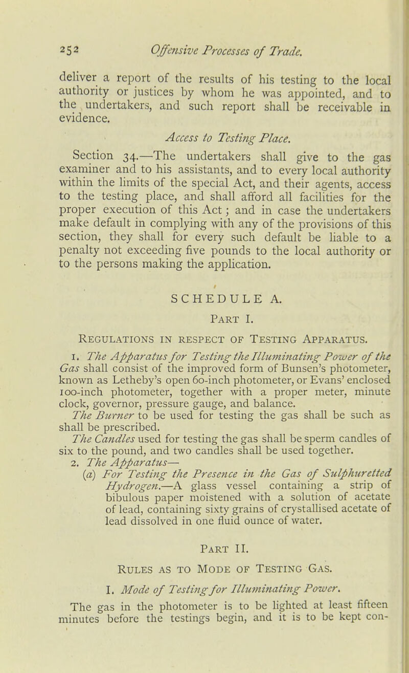deliver a report of the results of his testing to the local authority or justices by whom he was appointed, and to the undertakers, and such report shall be receivable in evidence. Access to Testing Place. Section 34.—The undertakers shall give to the gas examiner and to his assistants, and to every local authority within the limits of the special Act, and their agents, access to the testing place, and shall afford all facilides for the proper execution of this Act; and in case the undertakers make default in complying with any of the provisions of this section, they shall for every such default be liable to a penalty not exceeding five pounds to the local authority or to the persons making the application. SCHEDULE A. Part I. Regulations in respect of Testing Apparatus. 1. The Apparatus for Testing the Illuitiinating Power of the Gas shall consist of the improved form of Bunsen's photometer, known as Letheby's open 60-inch photometer, or Evans' enclosed 100-inch photometer, together with a proper meter, minute clock, governor, pressure gauge, and balance. The Burner to be used for testing the gas shall be such as shall be prescribed. The Candles used for testing the gas shall be sperm candles of six to the pound, and two candles shall be used together. 2. The Apparatus— [a) For Testing the Presence in the Gas of Sulphuretted Hydrogen.—A glass vessel containing a strip of bibulous paper moistened with a solution of acetate of lead, containing sixty grains of cr}'stallised acetate of lead dissolved in one fluid ounce of water. Part II. Rules as to Mode of Testing Gas. I. Mode of Testing for Illuminating Power. The gas in the photometer is to be lighted at least fifteen minutes before the testings begin, and it is to be kept con-