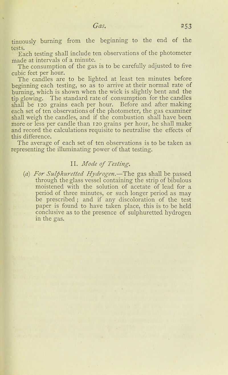 tinuously burning from the beginning to the end of the tests. Each testing shall include ten observations of the photometer made at intervals of a minute. The consumption of the gas is to be carefully adjusted to five cubic feet per hour. The candles are to be lighted at least ten minutes before beginning each testing, so as to arrive at their normal rate of burning, which is shown when the wick is slightly bent and the tip glowing. The standard rate of consumption for the candles sh^ be 120 grains each per hour. Before and after making each set of ten observations of the photometer, the gas examiner shall weigh the candles, and if the combustion shall have been more or less per candle than 120 grains per hour, he shall make and record the calculations requisite to neutralise the effects of this difference. The average of each set of ten observations is to be taken as representing the illuminating power of that testing. II. Mode of Testing. {a) For Sulphuretted Hydrogen.—The gas shall be passed through the glass vessel containing the strip of bibulous moistened with the solution of acetate of lead for a period of three minutes, or such longer period as may be prescribed ; and if any discoloration of the test paper is found to have taken place, this is to be held conclusive as to the presence of sulphuretted hydrogen in the gas.