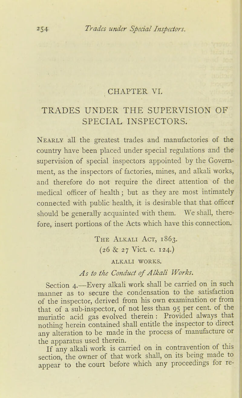 CHAPTER VI. TRADES UNDER THE SUPERVISION OF SPECIAL INSPECTORS. Nearly all the greatest trades and manufactories of the country have been placed under special regulations and the supervision of special inspectors appointed by the Govern- ment, as the inspectors of factories, mines, and alkah works, and therefore do not require the direct attention of the medical officer of health; but as they are most intimately connected with public health, it is desirable that that officer should be generally acquainted with them. We shall, there- fore, insert portions of the Acts which have this connection. The Alkali Act, 1863. (26 & 27 Vict. c. 124.) ALKALI WORKS. As to the Conduct of Alkali Works. Section 4.—Every alkaU work shall be carried on in such manner as to secure the condensation to the satisfaction of the inspector, derived from his own examination or from that of a sub-inspector, of not less than 95 per cent, of the muriatic acid gas evolved therein : Provided always that nothing herein contained shall entitle the inspector to direct any alteration to be made in the process of manufacture or the apparatus used therein. If any alkaU work is carried on in contravention of this section, the owner of that work shall, on its being made to appear to the court before which any proceedings for re-