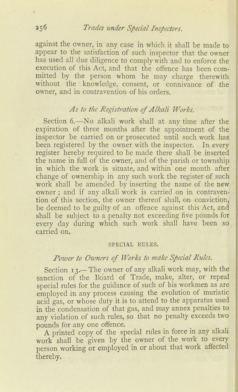 against the owner, in any case in which it shall be made to appear to the satisfaction of such inspector that the owner has used all due diligence to comply with and to enforce the execution of this Act, and that the offence has been com- mitted by the person whom he may charge therewith without the knowledge, consent, or connivance of the owner, and in contravention of his orders. As to the Registration of Alkali Works. Section 6.—No alkali work shall at any time after the expiration of three months after the appointment of the inspector be carried on or prosecuted until such work has been registered by the owner with the inspector. In every register hereby required to be made there shall be inserted the name in full of the owner, and of the parish or township in which the work is situate, and within one month after change of ownership in any such work the register of such work shall be amended by inserting the name of the new- owner ; and if any alkali work is carried on in contraven- tion of this section, the owner thereof shall, on conviction, be deemed to be guilty of an offence against this Act, and shall be subject to a penalty not exceeding five pounds for every day during which such work shall have been so carried on. SPECIAL RULES. Power to Owners of Works to make Special Rules. Section 13.—The owner of any alkali work may, with the sanction of the Board of Trade, make, alter, or repeal special rules for the guidance of such of his workmen as are employed in any process causing the evolution of muriatic acid gas, or whose duty it is to attend to the apparatus used in the condensation of that gas, and may annex penalties to any violation of such rales, so that no penalty exceeds two pounds for any one offence. A printed copy of the special rales in force in any alkali work shall be given by the omier of the work to every person working or employed in or about that work affected thereby.
