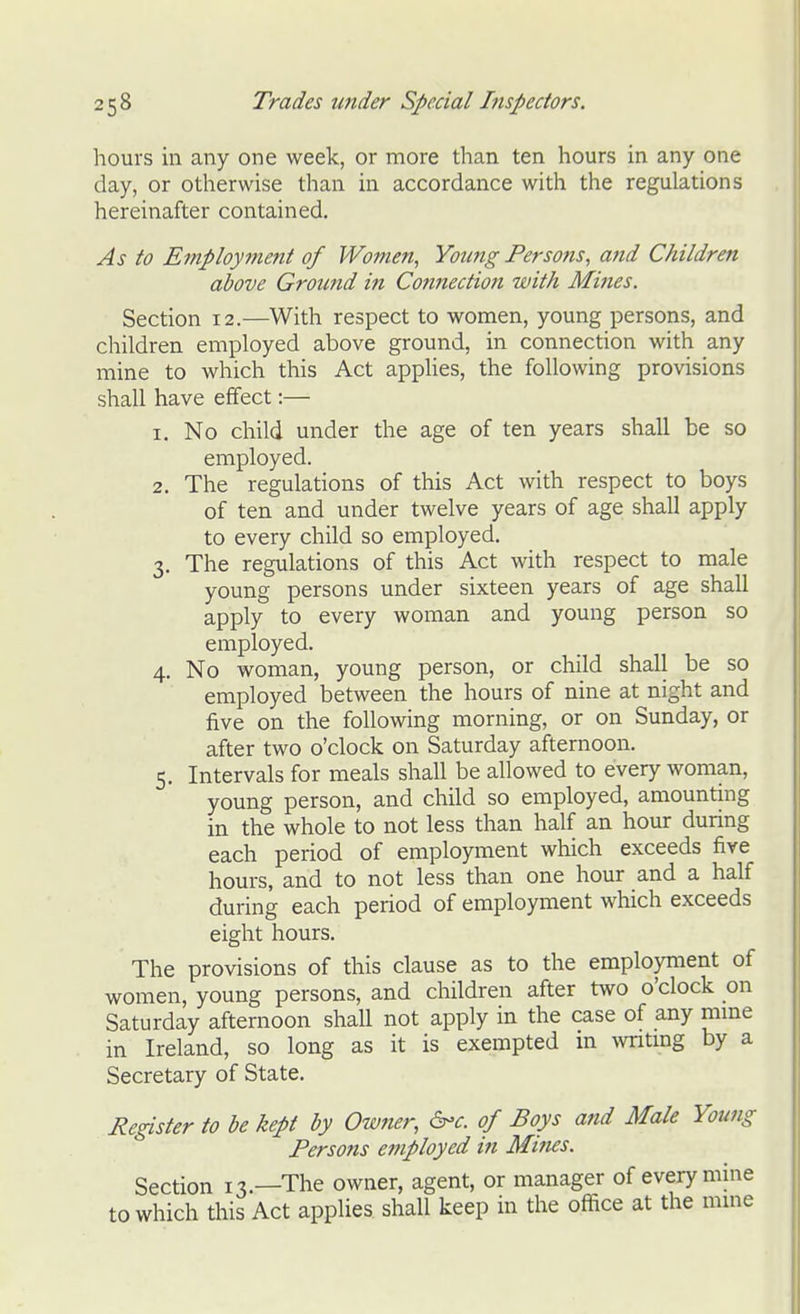 hours in any one week, or more than ten hours in any one day, or otherwise than in accordance with the regulations hereinafter contained. As to Employment of Women, Young Persons, and Children above Ground in Connection with Mines. Section 12.—With respect to women, young persons, and children employed above ground, in connection with any mine to which this Act apphes, the following provisions shall have effect:— 1. No child under the age of ten years shall be so employed. 2. The regulations of this Act with respect to boys of ten and under twelve years of age shall apply to every child so employed. 3. The regulations of this Act with respect to male young persons under sixteen years of age shall apply to every woman and young person so employed. 4. No woman, young person, or child shall be so employed between the hours of nine at night and five on the following morning, or on Sunday, or after two o'clock on Saturday afternoon. 5. Intervals for meals shall be allowed to every woman, young person, and child so employed, amounting in the whole to not less than half an hour during each period of employment which exceeds fire hours, and to not less than one hour and a half during each period of employment which exceeds eight hours. The provisions of this clause as to the employment of women, young persons, and children after tvvo o'clock on Saturday afternoon shall not apply in the case of any mme in Ireland, so long as it is exempted m Avntmg by a Secretary of State. Register to be kept by Owner, &'c. of Boys and Male Young Persons employed in Mines. Section 13.—The owner, agent, or manager of every mine to which this Act applies shall keep in the office at the mme