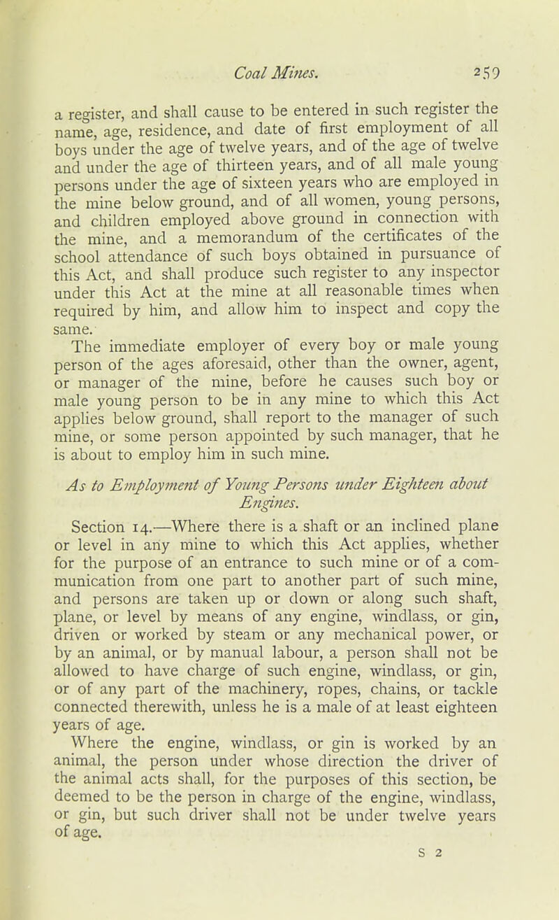 a register, and shall cause to be entered in such register the name, age, residence, and date of first employment of all boys under the age of twelve years, and of the age of twelve and under the age of thirteen years, and of all male young persons under the age of sixteen years who are employed in the mine below ground, and of all women, young persons, and children employed above ground in connection with the mine, and a memorandum of the certificates of the school attendance of such boys obtained in pursuance of this Act, and shall produce such register to any inspector under this Act at the mine at all reasonable times when required by him, and allow him to inspect and copy the same. The immediate employer of every boy or male young person of the ages aforesaid, other than the owner, agent, or manager of the mine, before he causes such boy or male young person to be in any mine to which this Act applies below ground, shall report to the manager of such mine, or some person appointed by such manager, that he is about to employ him in such mine. As to Employment of Young Persons under Eighteeti about Engines. Section 14.—Where there is a shaft or an inclined plane or level in any mine to which this Act apphes, whether for the purpose of an entrance to such mine or of a com- munication from one part to another part of such mine, and persons are taken up or down or along such shaft, plane, or level by means of any engine, windlass, or gin, driven or worked by steam or any mechanical power, or by an animal, or by manual labour, a person shall not be allowed to have charge of such engine, windlass, or gin, or of any part of the machinery, ropes, chains, or tackle connected therewith, unless he is a male of at least eighteen years of age. Where the engine, windlass, or gin is worked by an animal, the person under whose direction the driver of the animal acts shall, for the purposes of this section, be deemed to be the person in charge of the engine, windlass, or gin, but such driver shall not be under twelve years of age. s 2