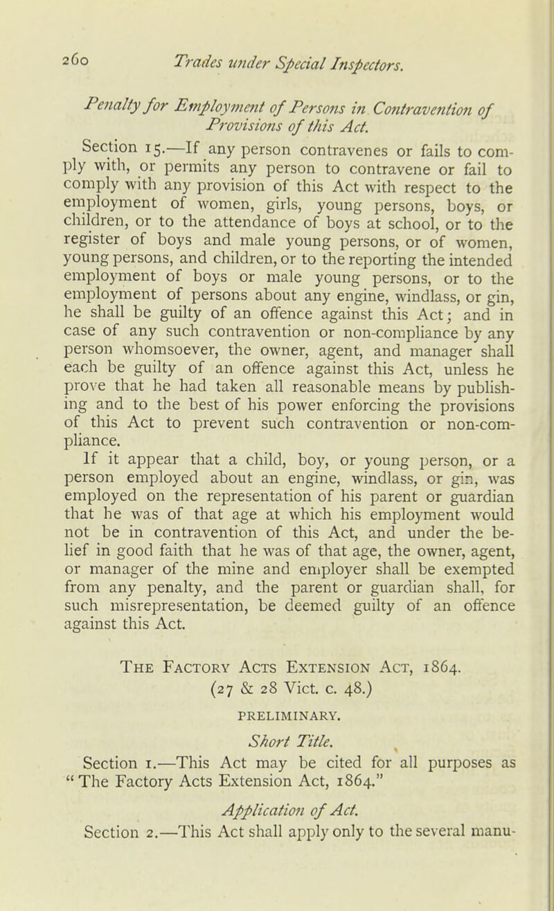 Pe7ialtyfor Employment of Persons in Contravention of Pi'ovisions of this Act. Section 15.—If any person contravenes or fails to com- ply with, or permits any person to contravene or fail to comply with any provision of this Act with respect to the employment of women, girls, young persons, boys, or children, or to the attendance of boys at school, or to the register of boys and male young persons, or of women, young persons, and children, or to the reporting the intended employment of boys or male young persons, or to the employment of persons about any engine, windlass, or gin, he shall be guilty of an offence against this Act; and in case of any such contravention or non-compliance by any person whomsoever, the owner, agent, and manager shall each be guilty of an offence against this Act, unless he prove that he had taken all reasonable means by publish- ing and to the best of his power enforcing the provisions of this Act to prevent such contravention or non-com- pliance. If it appear that a child, boy, or young person, or a person employed about an engine, windlass, or gin, was employed on the representation of his parent or guardian that he was of that age at which his employment would not be in contravention of this Act, and under the be- lief in good faith that he was of that age, the owner, agent, or manager of the mine and employer shall be exempted from any penalty, and the parent or guardian shall, for such misrepresentation, be deemed guilty of an offence against this Act. The Factory Acts Extension Act, 1864. (27 & 28 Vict. c. 48.) PRELIMINARY. Short Title. Section i.—This Act may be cited for all purposes as The Factory Acts Extension Act, 1864. Application of Act. Section 2.—This Act shall apply only to the several manu-