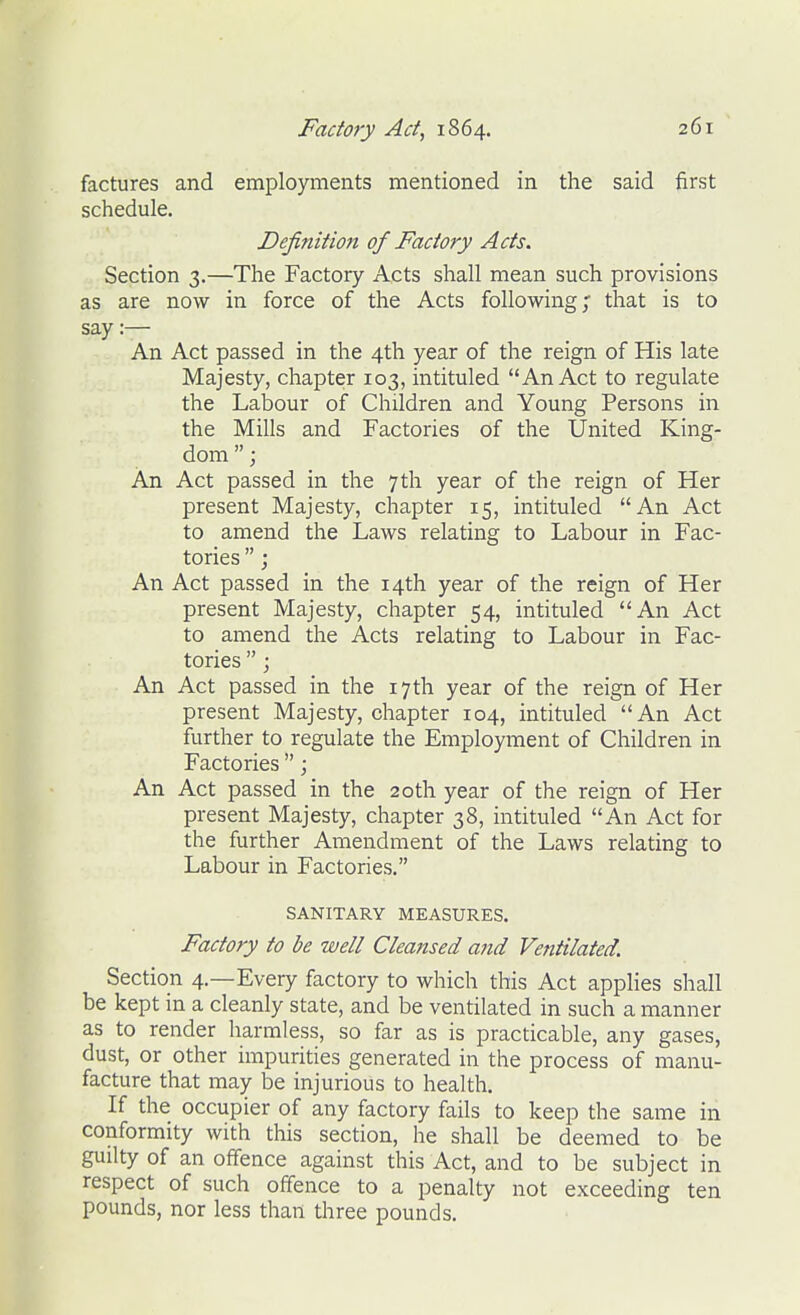 factures and employments mentioned in the said first schedule. Definition of Factory Acts. Section 3.—The Factory Acts shall mean such provisions as are now in force of the Acts following; that is to say:— An Act passed in the 4th year of the reign of His late Majesty, chapter 103, intituled An Act to regulate the Labour of Children and Young Persons in the Mills and Factories of the United King- dom ; An Act passed in the 7th year of the reign of Her present Majesty, chapter 15, intituled An Act to amend the Laws relating to Labour in Fac- tories ; An Act passed in the 14th year of the reign of Her present Majesty, chapter 54, intituled An Act to amend the Acts relating to Labour in Fac- tories ; An Act passed in the 17th year of the reign of Her present Majesty, chapter 104, intituled An Act further to regulate the Employment of Children in Factories ; An Act passed in the 20th year of the reign of Her present Majesty, chapter 38, intituled An Act for the further Amendment of the Laws relating to Labour in Factories. SANITARY MEASURES. Factory to be well Cleansed and Vetitilated. Section 4.—Every factory to which this Act applies shall be kept in a cleanly state, and be ventilated in such a manner as to render harmless, so far as is practicable, any gases, dust, or other impurities generated in the process of manu- facture that may be injurious to health. If the occupier of any factory fails to keep the same in conformity with this section, he shall be deemed to be guilty of an offence against this Act, and to be subject in respect of such offence to a penalty not exceeding ten pounds, nor less than three pounds.