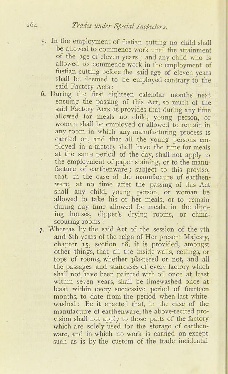 5. In the employment of fustian cutting no child shall be allowed to commence work until the attainment of the age of eleven years ; and any child who is allowed to commence work in the employment of fustian cutting before the said age of eleven years shall be deemed to be employed contrary to the said Factory Acts : 6. During the first eighteen calendar months next ensuing the passing of this Act, so much of the said Factory Acts as provides that during any time allowed for meals no child, young person, or woman shall be employed or allowed to remain in any room in which any manufacturing process is carried on, and that all the young persons em- ployed in a factory shall have the time for meals at the same period of the day, shall not apply to the employment of paper staining, or to the manu- facture of earthenware; subject to this proviso, that, in the case of the manufacture of earthen- ware, at no time after the passing of this Act shall any child, young person, or woman be allowed to take his or her meals, or to remain during any time allowed for meals, in the dipp- ing houses, dipper's drying rooms, or china- scouring rooms: 7. Whereas by the said Act of the session of the 7th and 8th years of the reign of Her present Majesty, chapter 15, section 18, it is provided, amongst other things, that all the inside walls, ceihngs, or tops of rooms, whether plastered or not, and all the passages and staircases of every factory which shall not have been painted with oil once at least within seven years, shall be limewashed once at least within every successive period of fourteen months, to date from the period when last white- washed : Be it enacted that, in the case of the manufacture of earthenware, the above-recited pro- vision shall not apply to those parts of the factory which are solely used for the storage of earthen- ware, and in which no work is carried on except such as is by the custom of the trade incidental