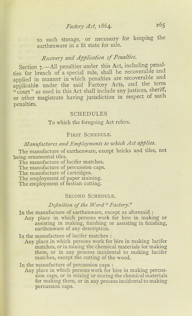 to such storage, or necessary for keeping the earthenware in a fit state for sale. Recovery and Application of Penalties. Section 7.—All penalties under this Act, including penal- ties for breach of a special rule, shall be recoverable and applied in manner in which penalties are recoverable and applicable under the said Factory Acts, and the term  court as used in this Act shall include any justices, sheritF, or other magistrate having jurisdiction in respect of such penalties. SCHEDULES To which the foregoing Act refers. First Schedule, Manufactures and Employments to which Act applies. The manufacture of earthenware, except bricks and tiles, not being ornamental tiles. The manufacture of lucifer matches. The manufacture of percussion caps. The manufacture of cartridges. The employment of paper staining. The employment of fustian cutting. Second Schedule. Definition of the Word  Factory. In the manufacture of earthenware, except as aforesaid : Any place in which persons work for hire in making or assisting in making, finishing or assisting in finishing, earthenware of any description. In the manufacture of lucifer matches : Any place in which persons work for hire in making lucifer matches, or in mixing the chemical materials for making them, or in any process incidental to making lucifer matches, except the cutting of the wood. In the manufacture of percussion caps : Any place in which persons work for hire in making percus- sion caps, or in mixing or storing the chemical materials for making them, or in any process incidental to making percussion caps.