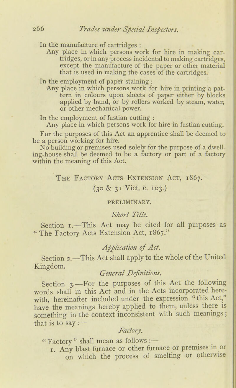 In the manufacture of cartridges : Any place in which persons work for hire in making car- tridges, or in any process incidental to making cartridges, except the manufacture of the paper or other material that is used in making the cases of the cartridges. In the employment of paper staining : Any place in which persons work for hire in printing a pat- tern in colours upon sheets of paper either by blocks applied by hand, or by rollers worked by steam, water, or other mechanical power. In the employment of fustian cutting : Any place in which persons work for hire in fustian cutting. For the purposes of this Act an apprentice shall be deemed to be a person working for hire. No building or premises used solely for the purpose of a dwell- ing-house shall be deemed to be a factory or part of a factory within the meaning of this Act. The Factory Acts Extension Act, 1867. (30 & 31 Vict. c. 103.) PRELIMINARY. Short Title. Section i.—This Act may be cited for all purposes as  The Factory Acts Extension Act, 1867. Application of Act. Section 2.—This Act shall apply to the whole of the United Kingdom. General Definitions. Section 3.—For the purposes of this Act the following words shall in this Act and in the Acts incorporated here- with, hereinafter included under the expression  this Act, have the meanings hereby applied to them, unless there is something in the context inconsistent with such meanings; that is to say :— Factory.  Factory  shall mean as follows :— I. Any blast furnace or other furnace or premises in or on which the process of smelting or otherwise