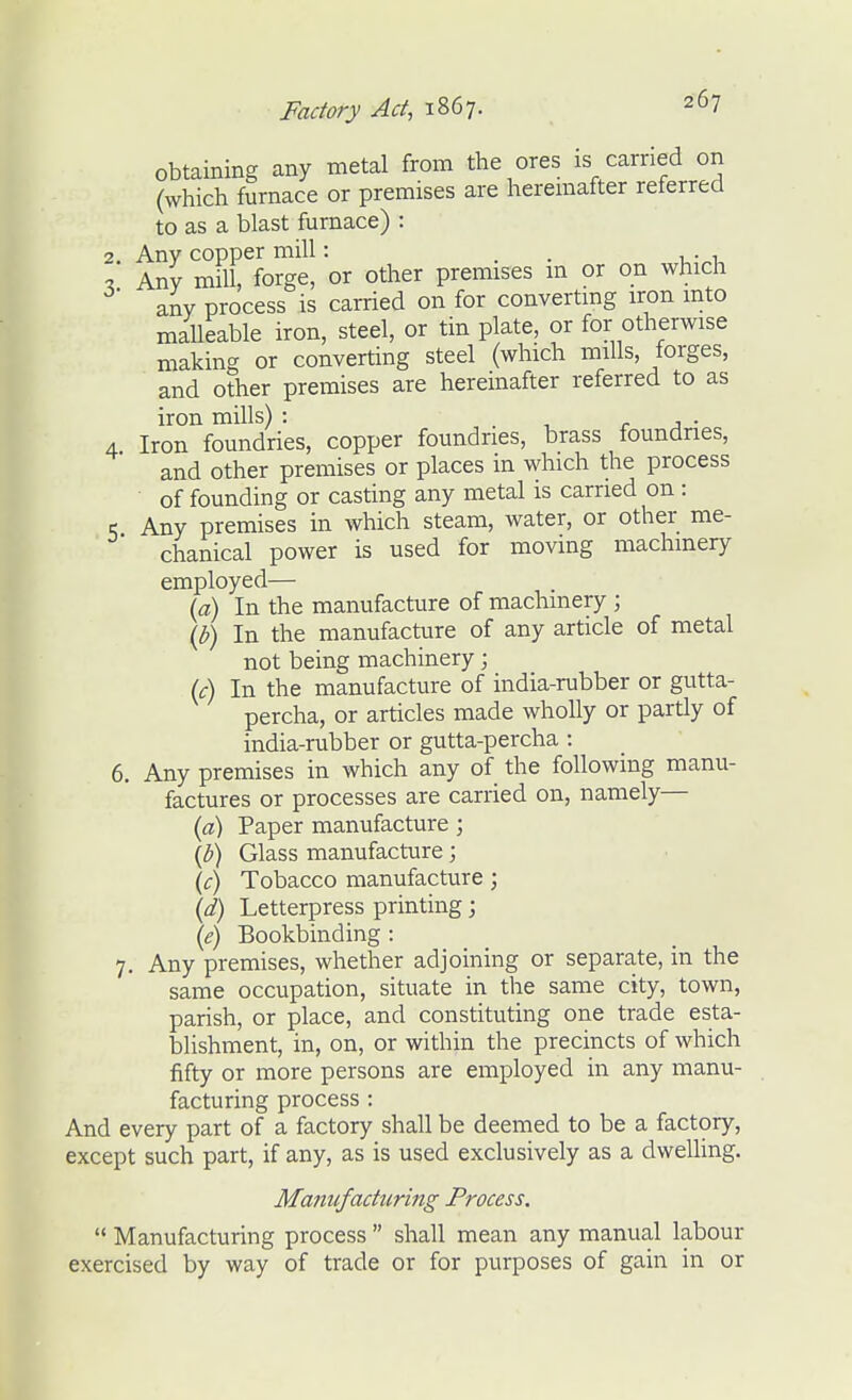 obtaining any metal from the ores is carried on (which furnace or premises are heremafter reterred to as a blast furnace) : 2. Any copper mill: . . . . Any mill, forge, or other premises m or on which any process is carried on for convertmg iron mto malleable iron, steel, or tin plate, or for otherwise making or converting steel (which mills, forges, and other premises are hereinafter referred to as iron mills) : . 1 r j • 4 Iron foundries, copper foundries, brass foundries, and other premises or places m which the process of founding or casting any metal is carried on : < Any premises in which steam, water, or other me- chanical power is used for moving machinery employed— id) In the manufacture of machinery ; (]}) In the manufacture of any article of metal not being machinery; ic) In the manufacture of india-rubber or gutta- percha, or articles made wholly or partly of india-rubber or gutta-percha : 6. Any premises in which any of the following manu- factures or processes are carried on, namely— {a) Paper manufacture; (^) Glass manufacture; (^r) Tobacco manufacture; \d) Letterpress printing; {e) Bookbinding : 7. Any premises, whether adjoining or separate, in the same occupation, situate in the same city, town, parish, or place, and constituting one trade esta- blishment, in, on, or within the precincts of which fifty or more persons are employed in any manu- facturing process: And every part of a factory shall be deemed to be a factory, except such part, if any, as is used exclusively as a dwelling. Manufacturing Process.  Manufacturing process  shall mean any manual labour exercised by way of trade or for purposes of gain in or