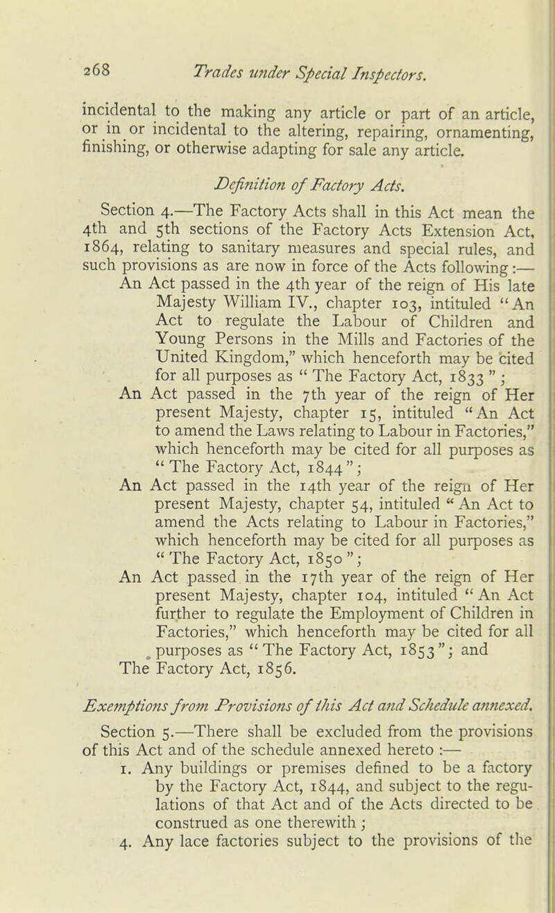 incidental to the making any article or part of an article, or in or incidental to the altering, repairing, ornamenting, finishing, or otherwise adapting for sale any article. Definition of Factory Acts. Section 4.—The Factory Acts shall in this Act mean the 4th and 5 th sections of the Factory Acts Extension Act, 1864, relating to sanitary measures and special rules, and such provisions as are now in force of the Acts following:— An Act passed in the 4th year of the reign of His late Majesty William IV., chapter 103, intituled An Act to regulate the Labour of Children and Young Persons in the Mills and Factories of the United Kingdom, which henceforth may be cited for all purposes as  The Factory Act, 1833  ; An Act passed in the 7 th year of the reign of Her present Majesty, chapter 15, intituled An Act to amend the Laws relating to Labour in Factories, which henceforth may be cited for all purposes as  The Factory Act, 1844  ; An Act passed in the 14th year of the reign of Her present Majesty, chapter 54, intituled  An Act to amend the Acts relating to Labour in Factories, which henceforth may be cited for all purposes as  The Factory Act, 1850 An Act passed in the 17th year of the reign of Her present Majesty, chapter 104, intituled  An Act further to regulate the Employment of Children in Factories, which henceforth may be cited for all ^ purposes as  The Factory Act, 1853 ; and The Factory Act, 1856. Exemptions from Provisions of this Act and Schedule attnexed. Section 5.—There shall be excluded from the provisions of tliis Act and of the schedule annexed hereto :— I. Any buildings or premises defined to be a factory by the Factory Act, 1844, and subject to the regu- lations of that Act and of the Acts directed to be construed as one therewith ; 4. Any lace factories subject to the provisions of tlie 1