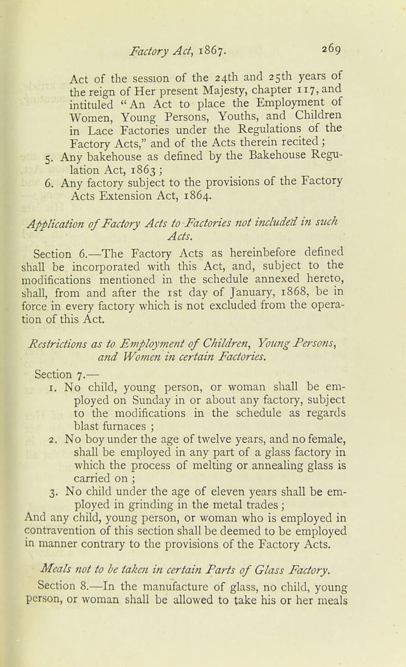 Act of the session of the 24th and 25th years of the reign of Her present Majesty, chapter 117, and intituled An Act to place the Employment of Women, Young Persons, Youths, and Children in Lace Factories under the Regulations of the Factory Acts, and of the Acts therein recited; 5. Any bakehouse as defined by the Bakehouse Regu- lation Act, 1863; 6. Any factory subject to the provisions of the Factory Acts Extension Act, 1864. Application of Factory Acts to Factories not included in such Acts. Section 6.—The Factory Acts as hereinbefore defined shall be incorporated with this Act, and, subject to the modifications mentioned in the schedule annexed hereto, shall, from and after the ist day of January, 1868, be in force in every factory which is not excluded from the opera- tion of this Act. Restrictions as to Employment of Children, Yoimg Persons, and Women in certain Factories. Section 7.— 1. No child, young person, or woman shall be em- ployed on Sunday in or about any factory, subject to the modifications in the schedule as regards blast furnaces ; 2. No boy under the age of twelve years, and no female, shall be employed in any part of a glass factory in which the process of melting or annealing glass is carried on; 3. No child under the age of eleven years shall be em- ployed in grinding in the metal trades ; And any child, young person, or woman who is employed in contravention of this section shall be deemed to be employed in manner contrary to the provisions of the Factory Acts. Meals not to he taken in certain Parts of Glass Factory. Section 8.—In the manufacture of glass, no child, young person, or woman shall be allowed to take his or her meals