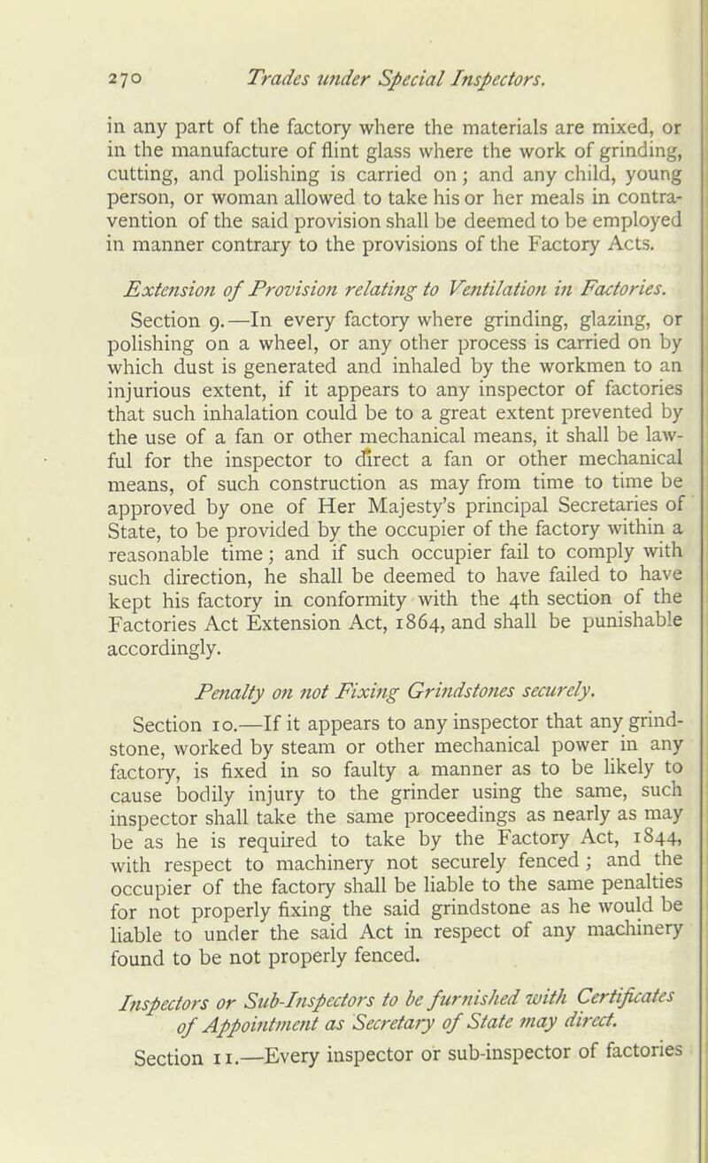 in any part of the factory where the materials are mixed, or in the manufacture of flint glass where the work of grinding, cutting, and polishing is carried on; and any child, young person, or woman allowed to take his or her meals in contra- vention of the said provision shall be deemed to be employed in manner contrary to the provisions of the Factory Acts, Extensio?i of Provision relating to Ventilation in Factories. Section 9. —In every factory where grinding, glazing, or polishing on a wheel, or any other process is carried on by which dust is generated and inhaled by the workmen to an injurious extent, if it appears to any inspector of factories that such inhalation could be to a great extent prevented by the use of a fan or other mechanical means, it shall be law- ful for the inspector to direct a fan or other mechanical means, of such construction as may from time to time be approved by one of Her Majesty's principal Secretaries of State, to be provided by the occupier of the factory within a reasonable time; and if such occupier fail to comply with such direction, he shall be deemed to have failed to have kept his factory in conformity with the 4th section of the Factories Act Extension Act, 1864, and shall be punishable accordingly. Penalty on not Fixing Grindstones securely. Section 10.—If it appears to any inspector that any grind- stone, worked by steam or other mechanical power in any factory, is fixed in so faulty a manner as to be likely to cause bodily injury to the grinder using the same, such inspector shall take the same proceedings as nearly as may be as he is required to take by the Factory Act, 1844, with respect to machinery not securely fenced ; and the occupier of the factory shall be hable to the same penalties for not properly fixing the said grindstone as he would be liable to under the said Act in respect of any machinery found to be not properly fenced. Inspectors or Sicb-Inspectors to be furjiished with Certificates of Appointment as Secretary of State may direct. Section 11.—Every inspector or sub-inspector of factories