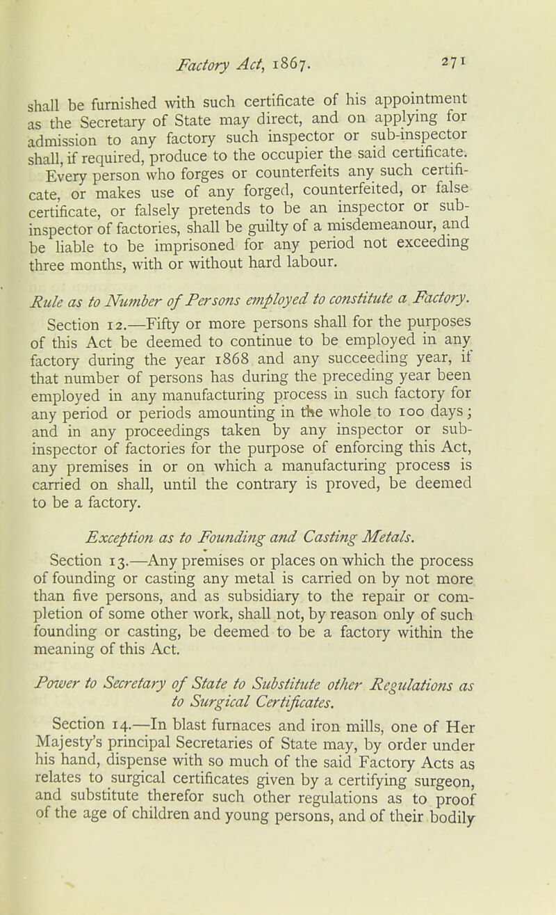 shall be furnished mth such certificate of his appointment as the Secretary of State may direct, and on applymg for admission to any factory such inspector or sub-mspector shall, if required, produce to the occupier the said certificate. Every person who forges or counterfeits any such certifi- cate, or makes use of any forged, counterfeited, or false certificate, or falsely pretends to be an inspector or sub- inspector of factories, shall be guilty of a misdemeanour, and be liable to be imprisoned for any period not exceeding three months, with or without hard labour. Rule as to Number of Persons employed to constitute a Factory. Section 12.—Fifty or more persons shall for the purposes of this Act be deemed to continue to be employed in any factory during the year 1868 and any succeeding year, if that number of persons has during the preceding year been employed in any manufacturing process in such factory for any period or periods amounting in the whole to 100 days; and in any proceedings taken by any inspector or sub- inspector of factories for the purpose of enforcing this Act, any premises in or on which a manufacturing process is carried on shall, until the contrary is proved, be deemed to be a factory. Exception as to Foutiding and Casting Metals. Section 13.—Any premises or places on which the process of founding or casting any metal is carried on by not more than five persons, and as subsidiary to the repair or com- pletion of some other work, shall not, by reason only of such founding or casting, be deemed to be a factory within the meaning of this Act. Power to Secretary of State to Substitute other Regulations as to Surgical Certificates. Section 14.—In blast furnaces and iron mills, one of Her Majesty's principal Secretaries of State may, by order under his hand, dispense with so much of the said Factory Acts as relates to surgical certificates given by a certifying surgeon, and substitute therefor such other regulations as to proof of the age of children and young persons, and of their bodily