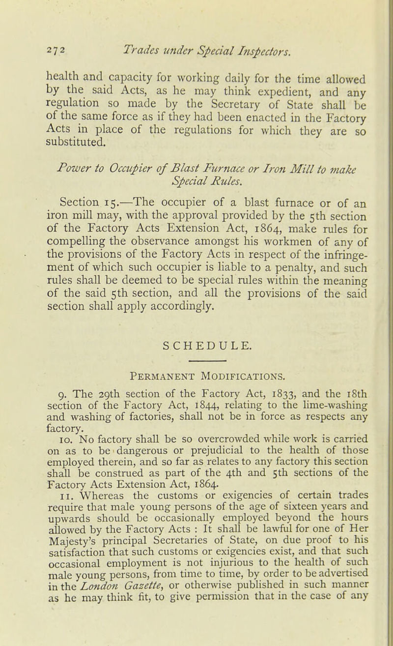 health and capacity for working daily for the time allowed by the said Acts, as he may think expedient, and any regulation so made by the Secretary of State shall be of the same force as if they had been enacted in the Factory Acts in place of the regulations for which they are so substituted. Power to Occupier of Blast Furnace or Iron Mill to make Special Rules. Section 15,—The occupier of a blast furnace or of an iron mill may, with the approval provided by the 5 th section of the Factory Acts Extension Act, 1864, make rules for compelling the observance amongst his workmen of any of the provisions of the Factory Acts in respect of the infringe- ment of which such occupier is liable to a penalty, and such rules shall be deemed to be special rules within the meaning of the said 5 th section, and all the provisions of the said section shall apply accordingly. SCHEDULE. Permanent Modifications. 9. The 29th section of the Factory Act, 1833, and the i8th section of the Factory Act, 1844, relating to the lime-washing and washing of factories, shall not be in force as respects any factory. 10. No factory shall be so overcrowded while work is carried on as to be dangerous or prejudicial to the health of those employed therein, and so far as relates to any factory this section shall be construed as part of the 4th and 5th sections of the Factory Acts Extension Act, 1864. 11. Whereas the customs or exigencies of certain trades require that male young persons of the age of sixteen years and upwards should be occasionally employed beyond the hours allowed by the Factory Acts : It shall be lawful for one of Her Majesty's principal Secretaries of State, on due proof to his satisfaction that such customs or exigencies exist, and that such occasional employment is not injurious to the health of such male young persons, from time to time, by order to be advertised in the London Gazette, or otherwise published in such manner as he may think fit, to give permission that in the case of any