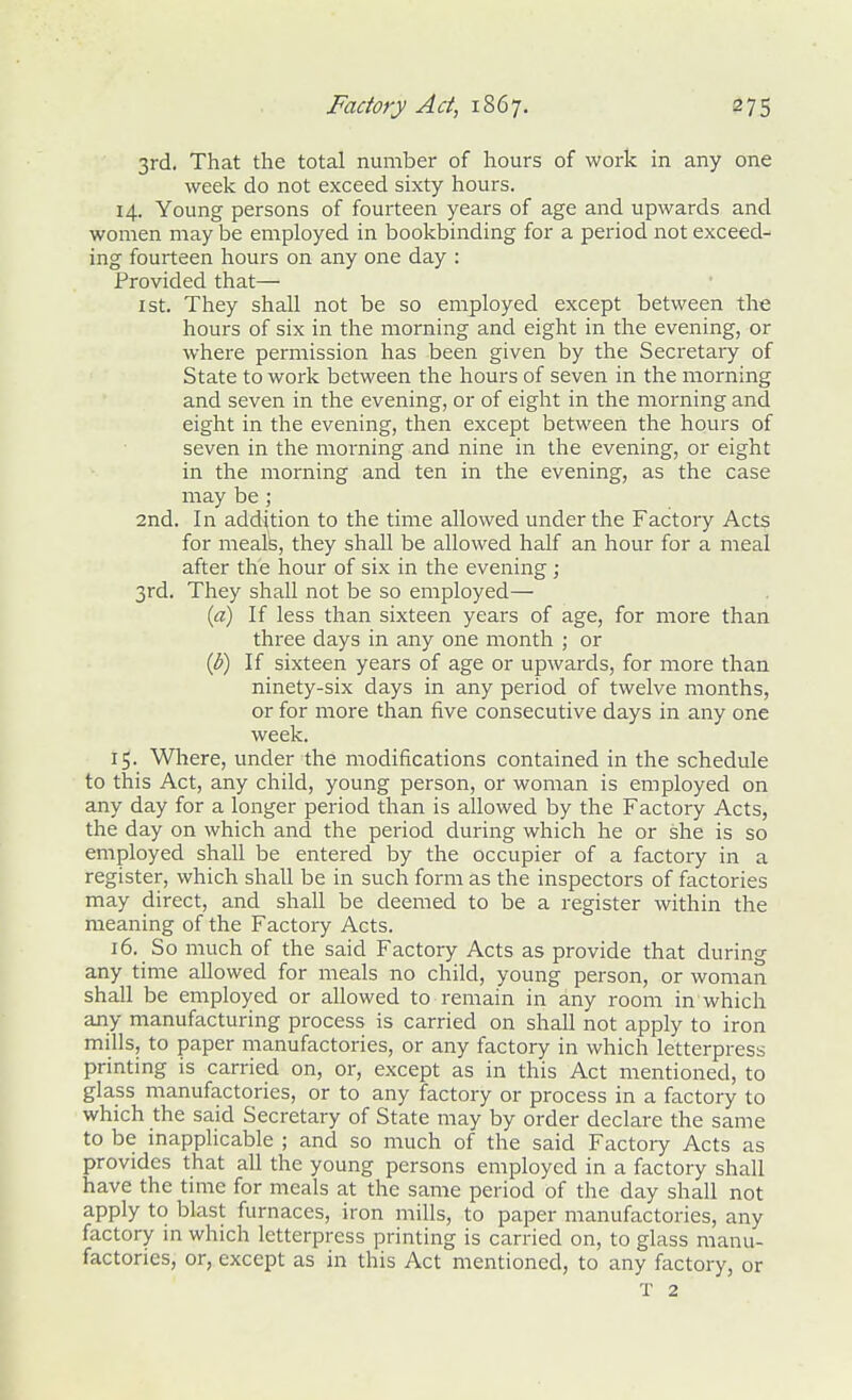 3rd. That the total number of hours of work in any one week do not exceed sixty hours. 14. Young persons of fourteen years of age and upwards and women may be employed in bookbinding for a period not exceed- ing fourteen hours on any one day : Provided that— 1st. They shall not be so employed except between the hours of six in the morning and eight in the evening, or where permission has been given by the Secretaiy of State to work between the hours of seven in the morning and seven in the evening, or of eight in the morning and eight in the evening, then except between the hours of seven in the morning and nine in the evening, or eight in the morning and ten in the evening, as the case may be ; 2nd. In addition to the time allowed under the Factory Acts for meals, they shall be allowed half an hour for a meal after the hour of six in the evening; 3rd. They shall not be so employed— {a) If less than sixteen years of age, for more than three days in any one month ; or {b) If sixteen years of age or upwards, for more than ninety-six days in any period of twelve months, or for more than five consecutive days in any one week. 15. Where, under the modifications contained in the schedule to this Act, any child, young person, or woman is employed on any day for a longer period than is allowed by the Factory Acts, the day on which and the period during which he or she is so employed shall be entered by the occupier of a factory in a register, which shall be in such form as the inspectors of factories may direct, and shall be deemed to be a register within the meaning of the Factory Acts. 16. So much of the said Factory Acts as provide that during any time allowed for meals no child, young person, or woman shall be employed or allowed to remain in any room in which any manufacturing process is carried on shall not apply to iron mills, to paper manufactories, or any factory in which letterpress printing is carried on, or, except as in this Act mentioned, to glass manufactories, or to any factory or process in a factory to which the said Secretary of State may by order declare the same to be inapplicable ; and so much of the said Factory Acts as provides that all the young persons employed in a factory shall have the tune for meals at the same period of the day shall not apply to blast furnaces, iron mills, to paper manufactories, any factory in which letterpress printing is carried on, to glass manu- factories, or, except as in this Act mentioned, to any factory, or