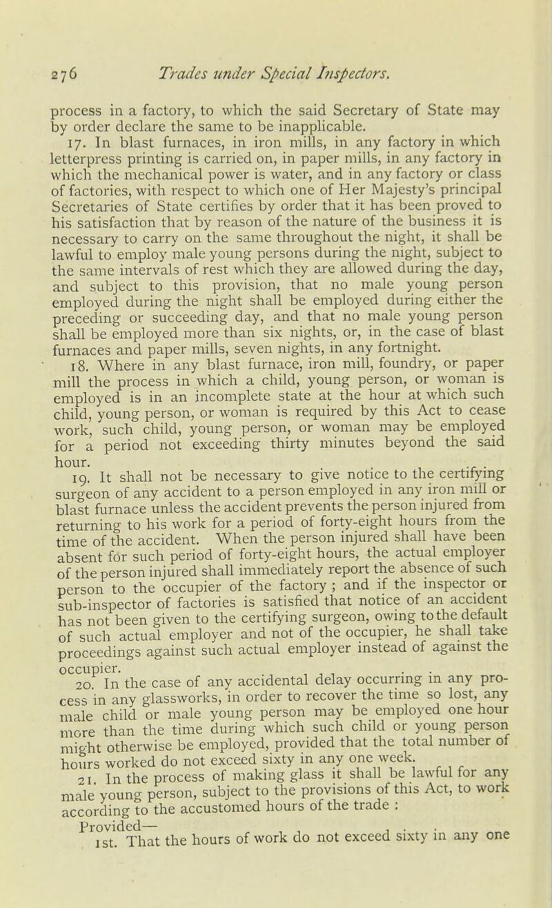 process in a factory, to which the said Secretary of State may by order declare the same to be inapplicable. 17. In blast furnaces, in iron mills, in any factory in which letterpress printing is carried on, in paper mills, in any factory in which the mechanical power is water, and in any factory or class of factories, with respect to which one of Her Majesty's principal Secretaries of State certifies by order that it has been proved to his satisfaction that by reason of the nature of the business it is necessary to carry on the same throughout the night, it shall be lawful to employ male young persons during the night, subject to the same intervals of rest which they are allowed during the day, and subject to this provision, that no male young person employed during the night shall be employed during either the preceding or succeeding day, and that no male young person shall be employed more than six nights, or, in the case of blast furnaces and paper mills, seven nights, in any fortnight. 18. Where in any blast furnace, iron mill, foundry, or paper mill the process in which a child, young person, or woman is employed is in an incomplete state at the hour at which such child, young person, or woman is required by this Act to cease work, such child, young person, or woman may be employed for a period not exceeding thirty minutes beyond the said hour. . . 19. It shall not be necessary to give notice to the certifying surgeon of any accident to a person employed in any iron mill or blast furnace unless the accident prevents the person injured from returning to his work for a period of forty-eight hours from the time of the accident. When the person injured shall have been absent for such period of forty-eight hours, the actual employer of the person injured shall immediately report the absence of such person to the occupier of the factoiy ; and if the inspector or sub-inspector of factories is satisfied that notice of an accident has not been given to the certifying surgeon, owing to the default of such actual employer and not of the occupier, he shall take proceedings against such actual employer instead of against the occupier. . . 20 In the case of any accidental delay occurring in any pro- cess in any glassworks, in order to recover the time so lost, any male child or male young person may be employed one hour more than the time during which such child or young person might otherwise be employed, provided that the total number of hours worked do not exceed sixty in ariy one week 21 In the process of making glass it shall be lawful for any male young person, subject to the provisions of this Act, to work according to the accustomed hours of the trade : Provided— , , , ■ , • I St. That the hours of work do not exceed sixty in any one