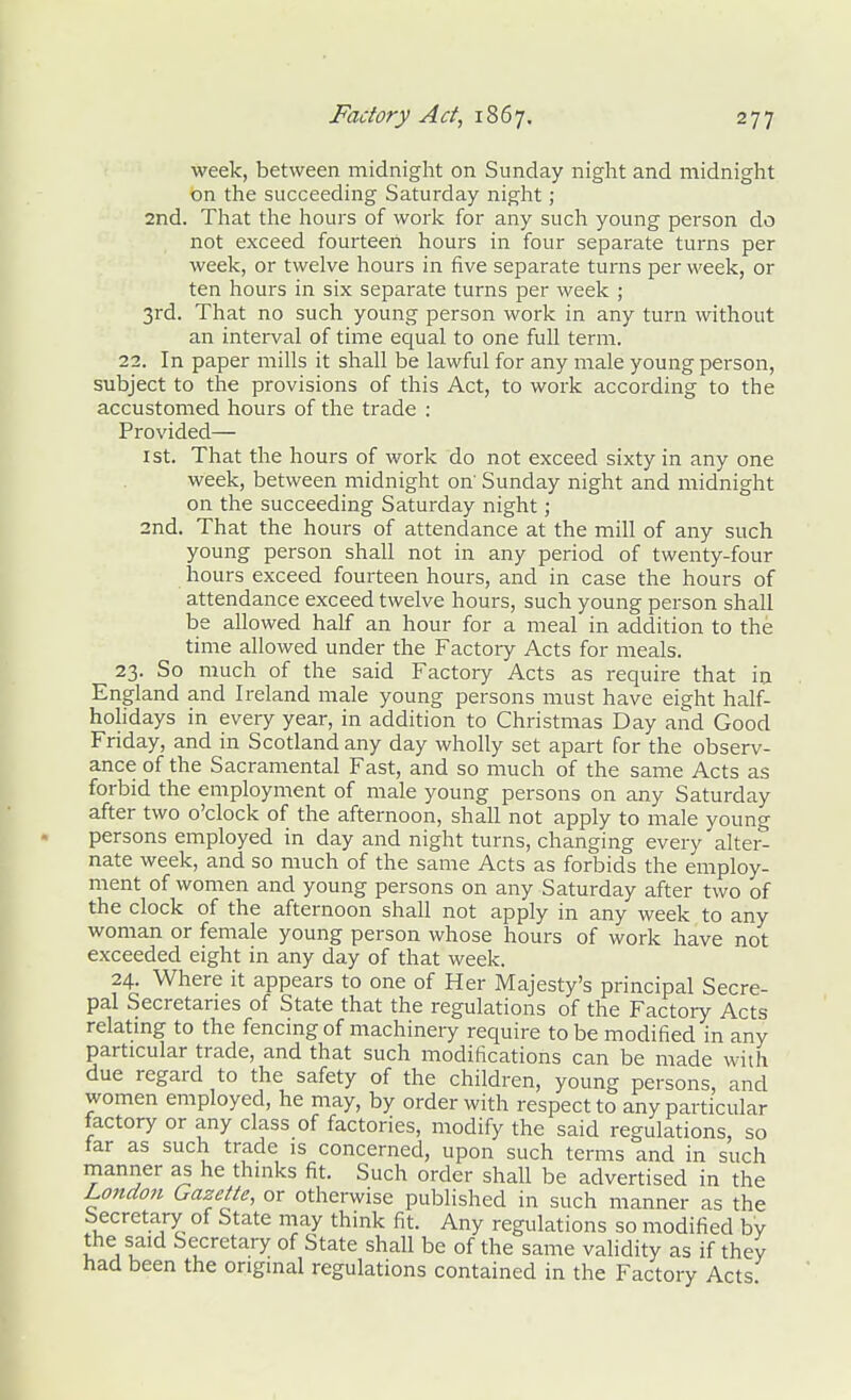 week, between midnight on Sunday night and midnight on the succeeding Saturday night; 2nd. That the hours of work for any such young person do not exceed fourteen hours in four separate turns per week, or twelve hours in five separate turns per week, or ten hours in six separate turns per week ; 3rd. That no such young person work in any turn without an interval of time equal to one full term. 22. In paper mills it shall be lawful for any male young person, subject to the provisions of this Act, to work according to the accustomed hours of the trade : Provided— 1st. That the hours of work do not exceed sixty in any one week, between midnight on' Sunday night and midnight on the succeeding Saturday night; 2nd, That the hours of attendance at the mill of any such young person shall not in any period of twenty-four hours exceed fourteen hours, and in case the hours of attendance exceed twelve hours, such young person shall be allowed half an hour for a meal in addition to the time allowed under the Factory Acts for meals. 23. So much of the said Factory Acts as require that in England and Ireland male young persons must have eight half- holidays in every year, in addition to Christmas Day and Good Friday, and in Scotland any day wholly set apart for the observ- ance of the Sacramental Fast, and so much of the same Acts as forbid the employment of male young persons on any Saturday after two o'clock of the afternoon, shall not apply to male young persons employed in day and night turns, changing every alter- nate week, and so much of the same Acts as forbids the employ- ment of women and young persons on any Saturday after two of the clock of the afternoon shall not apply in any week to any woman or female young person whose hours of work have not exceeded eight in any day of that week. 24. Where it appears to one of Her Majesty's principal Secre- pal Secretaries of State that the regulations of the Factory Acts relatmg to the fencing of machinery require to be modified in any particular trade, and that such modifications can be made with due regard to the safety of the children, young persons, and women employed, he may, by order with respect to any particular factory or any class of factories, modify the said regulations, so tar as such trade is concerned, upon such terms and in such manner as he thinks fit. Such order shall be advertised in the London Gazette, or otherwise published in such manner as the Secretary of State may think fit. Any regulations so modified bv the said Secretary of State shall be of the same validity as if they had been the original regulations contained in the Factory Acts