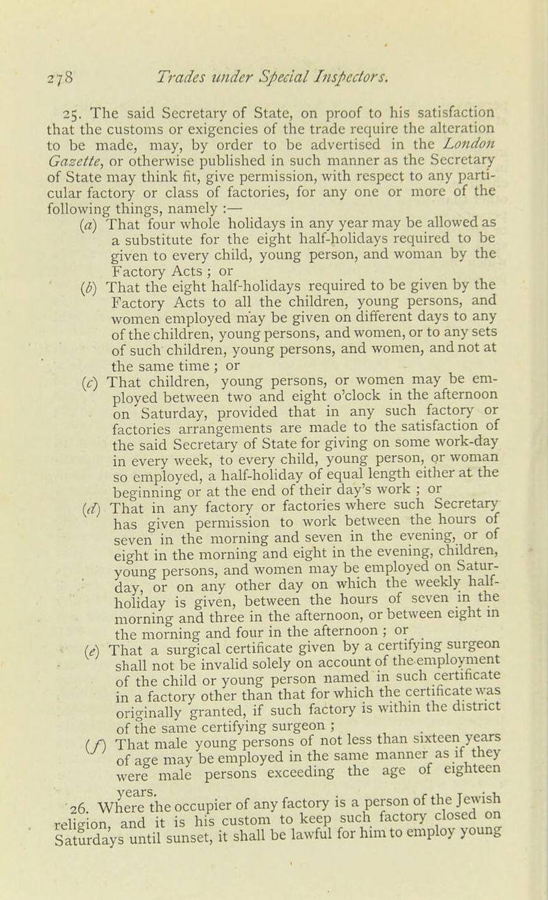 25. The said Secretary of State, on proof to his satisfaction that the customs or exigencies of the trade require the aUeration to be made, may, by order to be advertised in the London Gazette, or otherwise pubhshed in such manner as the Secretary of State may think fit, give permission, with respect to any parti- cular factory or class of factories, for any one or more of the following things, namely :— {a) That four whole holidays in any year may be allowed as a substitute for the eight half-holidays required to be given to every child, young person, and woman by the Factory Acts ; or {b) That the eight half-holidays required to be given by the Factory Acts to all the children, young persons, and women employed may be given on different days to any of the children, young persons, and women, or to any sets of such children, young persons, and women, and not at the same time ; or (f) That children, young persons, or women may be em- ployed between two and eight o'clock in the afternoon on Saturday, provided that in any such factory or factories arrangements are made to the satisfaction of the said Secretary of State for giving on some work-day in every week, to every child, young person, or woman so employed, a half-holiday of equal length either at the beginning or at the end of their day's work ; or [d) That in any factory or factories where such Secretary has given permission to work between the hours of seven in the morning and seven in the evening, or of eight in the morning and eight in the evening, children, young persons, and women may be employed on Satur- day, or on any other day on which the weekly half- holiday is given, between the hours of seven m the morning and three in the afternoon, or between eight m the morning and four in the afternoon ; or •i (df) That a surgical certificate given by a certifying surgeon shall not be invalid solely on account of the employment of the child or young person named in such certificate in a factory other than that for which the certificate was originally granted, if such factory is withm the district of The same certifying surgeon ; (/) That male young persons of not less than sixteen years of age may be employed in the same manner as it they were male persons exceeding the age of eighteen 26. Where the occupier of any factory is a person of the Jewish religion, and it is his custom to keep such factory closed on S a Sdays mitil sunset, it shall be lawful for him to employ young