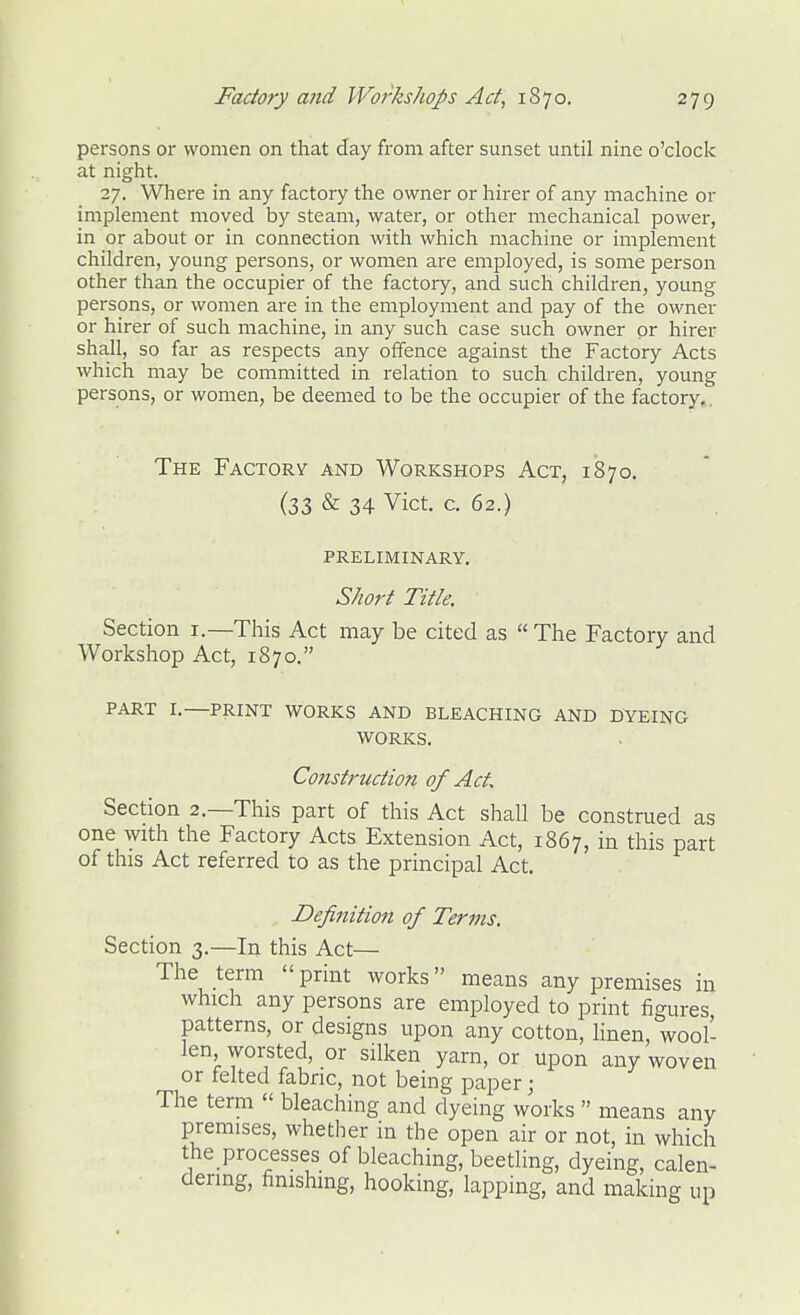 persons or women on that day from after sunset until nine o'clock at night. 27. Where in any factory the owner or hirer of any machine or implement moved by steam, water, or other mechanical power, in or about or in connection with which machine or implement children, young persons, or women are employed, is some person other than the occupier of the factory, and such children, young persons, or women are in the employment and pay of the owner or hirer of such machine, in any such case such owner or hirer shall, so far as respects any offence against the Factory Acts which may be committed in relation to such childi-en, young persons, or women, be deemed to be the occupier of the factory,, The Factorv and Workshops Act, 1870. (33 & 34 Vict. c. 62.) PRELIMINARY. Short Title. Section i.—This Act may be cited as  The Factory and Workshop Act, 1870. PART I.—PRINT WORKS AND BLEACHING AND DYEING WORKS. Construction of Act, Section 2.—This part of this Act shall be construed as one with the Factory Acts Extension Act, 1867, in this part of this Act referred to as the principal Act. Definition of Terms. Section 3.—In this Act— The term  print works means any premises in which any persons are employed to print figures patterns, or designs upon any cotton, linen, wool- len worsted, or silken yarn, or upon any woven or felted fabric, not being paper; The term  bleaching and dyeing works  means any premises, whether in the open air or not, in which the processes of bleaching, beetling, dyeing, calen- dering, finishing, hooking, lapping, and making up
